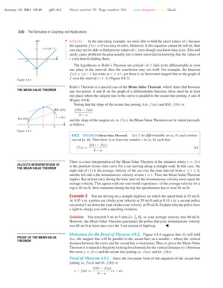 January 19, 2001 09:46 g65-ch4 Sheet number 70 Page number 310 cyan magenta yellow black
310 The Derivative in Graphing and Applications
••
•
•
•
•
•
•
•
•
•
•
•
•
•
•
•
•
•
•
•
•
•
•
REMARK. In the preceding example, we were able to ﬁnd the exact values of c because
the equation f (c) = 0 was easy to solve. However, if this equation cannot be solved, then
you may not be able to ﬁnd precise values of c, even though you know they exist. This will
rarely cause problems because usually one is more interested in knowing that the values of
c exist than in ﬁnding them.
The hypotheses in Rolle’s Theorem are critical—if f fails to be differentiable at even
one place in the interval, then the conclusion may not hold. For example, the function
f(x) = |x| − 1 has roots at x = ±1, yet there is no horizontal tangent line to the graph of
f over the interval (−1, 1) (Figure 4.8.3).
-1 1
-1
1
x
y
y = |x| – 1
Figure 4.8.3
• • • • • • • • • • • • • • • • • • • • • • • • • • • • • • • • • • • • • •
THE MEAN-VALUE THEOREM
Rolle’s Theorem is a special case of the Mean-Value Theorem, which states that between
any two points A and B on the graph of a differentiable function, there must be at least
one place where the tangent line to the curve is parallel to the secant line joining A and B
(Figure 4.8.4).
x
a c b
y = f(x)A(a, f(a))
B(b, f(b))
Figure 4.8.4
Noting that the slope of the secant line joining A(a, f(a)) and B(b, f(b)) is
f(b) − f(a)
b − a
and the slope of the tangent at c is f (c), the Mean-Value Theorem can be stated precisely
as follows.
4.8.2 THEOREM (Mean-Value Theorem). Let f be differentiable on (a, b) and continu-
ous on [a, b]. Then there is at least one number c in (a, b) such that
f (c) =
f(b) − f(a)
b − a
(1)
• • • • • • • • • • • • • • • • • • • • • • • • • • • • • • • • • • • • • •
VELOCITY INTERPRETATION OF
THE MEAN-VALUE THEOREM
There is a nice interpretation of the Mean-Value Theorem in the situation where x = f(t)
is the position versus time curve for a car moving along a straight road. In this case, the
right side of (1) is the average velocity of the car over the time interval from a ≤ t ≤ b,
and the left side is the instantaneous velocity at time t = c. Thus, the Mean-Value Theorem
implies that at least once during the time interval the instantaneous velocity must equal the
average velocity. This agrees with our real-world experience—if the average velocity for a
trip is 40 mi/h, then sometime during the trip the speedometer has to read 40 mi/h.
Example 2 You are driving on a straight highway on which the speed limit is 55 mi/h.
At 8:05 A.M. a police car clocks your velocity at 50 mi/h and at 8:10 A.M. a second police
car posted 5 mi down the road clocks your velocity at 55 mi/h. Explain why the police have
a right to charge you with a speeding violation.
Solution. You traveled 5 mi in 5 min = 1
12
h , so your average velocity was 60 mi/h.
However, the Mean-Value Theorem guarantees the police that your instantaneous velocity
was 60 mi/h at least once over the 5-mi section of highway.
• • • • • • • • • • • • • • • • • • • • • • • • • • • • • • • • • • • • • •
PROOF OF THE MEAN-VALUE
THEOREM
Motivation for the Proof of Theorem 4.8.2. Figure 4.8.4 suggests that (1) will hold
(i.e., the tangent line will be parallel to the secant line) at a number c where the vertical
distance between the curve and the secant line is maximum. Thus, to prove the Mean-Value
Theorem it is natural to begin by looking for a formula for the vertical distance v(x) between
the curve y = f(x) and the secant line joining (a, f(a)) and (b, f(b)).
Proof of Theorem 4.8.2. Since the two-point form of the equation of the secant line
joining (a, f(a)) and (b, f(b)) is
y − f(a) =
f(b) − f(a)
b − a
(x − a)
 