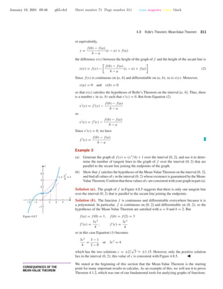 January 19, 2001 09:46 g65-ch4 Sheet number 71 Page number 311 cyan magenta yellow black
4.8 Rolle’s Theorem; Mean-Value Theorem 311
or equivalently,
y =
f(b) − f(a)
b − a
(x − a) + f(a)
the difference v(x) between the height of the graph of f and the height of the secant line is
v(x) = f(x) −
f(b) − f(a)
b − a
(x − a) + f(a) (2)
Since f(x) is continuous on [a, b] and differentiable on (a, b), so is v(x). Moreover,
v(a) = 0 and v(b) = 0
so that v(x) satisﬁes the hypotheses of Rolle’s Theorem on the interval [a, b]. Thus, there
is a number c in (a, b) such that v (c) = 0. But from Equation (2)
v (x) = f (x) −
f(b) − f(a)
b − a
so
v (c) = f (c) −
f(b) − f(a)
b − a
Since v (c) = 0, we have
f (c) =
f(b) − f(a)
b − a
Example 3
(a) Generate the graph of f(x) = (x3/4) + 1 over the interval [0, 2], and use it to deter-
mine the number of tangent lines to the graph of f over the interval (0, 2) that are
parallel to the secant line joining the endpoints of the graph.
(b) Show that f satisﬁes the hypotheses of the Mean-Value Theorem on the interval [0, 2],
and ﬁnd all values of c in the interval (0, 2) whose existence is guaranteed by the Mean-
ValueTheorem.Conﬁrmthatthesevaluesofc areconsistentwithyourgraphinpart(a).
Solution (a). The graph of f in Figure 4.8.5 suggests that there is only one tangent line
over the interval (0, 2) that is parallel to the secant line joining the endpoints.
Solution (b). The function f is continuous and differentiable everywhere because it is
a polynomial. In particular, f is continuous on [0, 2] and differentiable on (0, 2), so the
hypotheses of the Mean-Value Theorem are satisﬁed with a = 0 and b = 2. But
f(a) = f(0) = 1, f(b) = f(2) = 3
f (x) =
3x2
4
, f (c) =
3c2
4
so in this case Equation (1) becomes
3c2
4
=
3 − 1
2 − 0
or 3c2
= 4
which has the two solutions c = ±2/
√
3 ≈ ±1.15. However, only the positive solution
lies in the interval (0, 2); this value of c is consistent with Figure 4.8.5.
-2 -1 1 2 3
-1
1
2
3
4
x
y
y = + 1
x3
4
Figure 4.8.5
• • • • • • • • • • • • • • • • • • • • • • • • • • • • • • • • • • • • • •
CONSEQUENCES OF THE
MEAN-VALUE THEOREM
We stated at the beginning of this section that the Mean-Value Theorem is the starting
point for many important results in calculus. As an example of this, we will use it to prove
Theorem 4.1.2, which was one of our fundamental tools for analyzing graphs of functions.
 