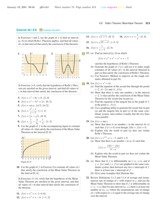 January 19, 2001 09:46 g65-ch4 Sheet number 73 Page number 313 cyan magenta yellow black
4.8 Rolle’s Theorem; Mean-Value Theorem 313
EXERCISE SET 4.8 Graphing Calculator
• • • • • • • • • • • • • • • • • • • • • • • • • • • • • • • • • • • • • • • • • • • • • • • • • • • • • • • • • • • • • • • • • • • • • • • • • • • • • • • • • • • • • • • • • • • • • • • • • • • • • • • • • • • • • •
In Exercises 1 and 2, use the graph of f to ﬁnd an interval
[a, b] on which Rolle’s Theorem applies, and ﬁnd all values
of c in that interval that satisfy the conclusion of the theorem.
1.
-2 -1 0 1 2 3 4 5
-3
-2
-1
0
1
2
3
x
y
f
2.
–5 –4 –3–2 –1 0 1 2 3 4 5
-7
-6
-5
-4
-3
-2
-1
0
1
2
3
x
y
In Exercises 3–8, verify that the hypotheses of Rolle’s Theo-
rem are satisﬁed on the given interval, and ﬁnd all values of
c in that interval that satisfy the conclusion of the theorem.
3. f(x) = x2
− 6x + 8; [2, 4]
4. f(x) = x3
− 3x2
+ 2x; [0, 2]
5. f(x) = cos x; [π/2, 3π/2]
6. f(x) =
x2
− 1
x − 2
; [−1, 1]
7. f(x) = 1
2
x −
√
x; [0, 4]
8. f(x) =
1
x2
−
4
3x
+
1
3
; [1, 3]
9. Use the graph of f in the accompanying ﬁgure to estimate
all values of c that satisfy the conclusion of the Mean-Value
Theorem on the interval [0, 8].
0 1 2 3 4 5 6 7 8 9 10
0
1
2
3
4
5
6
7
x
y
Figure Ex-9
10. Use the graph of f in Exercise 9 to estimate all values of c
that satisfy the conclusion of the Mean-Value Theorem on
the interval [0, 4].
In Exercises 11–16, verify that the hypotheses of the Mean-
Value Theorem are satisﬁed on the given interval, and ﬁnd
all values of c in that interval that satisfy the conclusion of
the theorem.
11. f(x) = x2
+ x; [−4, 6]
12. f(x) = x3
+ x − 4; [−1, 2]
13. f(x) =
√
x + 1; [0, 3] 14. f(x) = x +
1
x
; [3, 4]
15. f(x) = 25 − x2; [−5, 3]
16. f(x) =
1
x − 1
; [2, 5]
17. (a) Find an interval [a, b] on which
f(x) = x4
+ x3
− x2
+ x − 2
satisﬁes the hypotheses of Rolle’s Theorem.
(b) Generate the graph of f (x), and use it to make rough
estimates of all values of c in the interval obtained in
part (a) that satisfy the conclusion of Rolle’s Theorem.
(c) Use Newton’s Method to improve on the rough esti-
mates obtained in part (b).
18. Let f(x) = x3
+ 4x.
(a) Find the equation of the secant line through the points
(−2, f(−2)) and (1, f(1)).
(b) Show that there is only one number c in the interval
(−2, 1) that satisﬁes the conclusion of the Mean-Value
Theorem for the secant line in part (a).
(c) Find the equation of the tangent line to the graph of f
at the point (c, f(c)).
(d) Use a graphing utility to generate the secant line in part
(a) and the tangent line in part (c) in the same coor-
dinate system, and conﬁrm visually that the two lines
seem parallel.
19. Let f(x) = tan x.
(a) Show that there is no number c in the interval (0, π)
such that f (c) = 0, even though f(0) = f(π) = 0.
(b) Explain why the result in part (a) does not violate
Rolle’s Theorem.
20. Let f(x) = x2/3
, a = −1, and b = 8.
(a) Show that there is no number c in (a, b) such that
f (c) =
f(b) − f(a)
b − a
(b) Explain why the result in part (a) does not violate the
Mean-Value Theorem.
21. (a) Show that if f is differentiable on (−ϱ, +ϱ), and if
y = f(x) and y = f (x) are graphed in the same coor-
dinate system, then between any two x-intercepts of f
there is at least one x-intercept of f .
(b) Give some examples that illustrate this.
22. Review Deﬁnitions 3.1.3 and 3.1.4 of average and instan-
taneous rate of change of y with respect to x, and use the
Mean-Value Theorem to show that if f is differentiable on
(−ϱ, +ϱ), then for any interval [x0, x1] there is at least one
number in (x0, x1) where the instantaneous rate of change
of y with respect to x is equal to the average rate of change
over the interval.
 