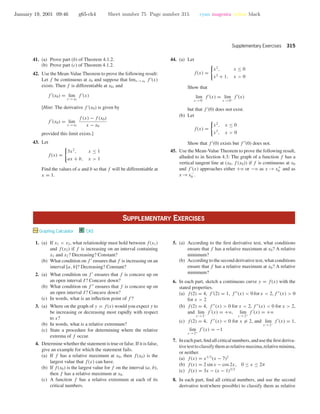 January 19, 2001 09:46 g65-ch4 Sheet number 75 Page number 315 cyan magenta yellow black
Supplementary Exercises 315
41. (a) Prove part (b) of Theorem 4.1.2.
(b) Prove part (c) of Theorem 4.1.2.
42. Use the Mean-Value Theorem to prove the following result:
Let f be continuous at x0 and suppose that limx →x0
f (x)
exists. Then f is differentiable at x0, and
f (x0) = lim
x →x0
f (x)
[Hint: The derivative f (x0) is given by
f (x0) = lim
x →x0
f (x) − f (x0)
x − x0
provided this limit exists.]
43. Let
f(x) =
3x2
, x ≤ 1
ax + b, x > 1
Find the values of a and b so that f will be differentiable at
x = 1.
44. (a) Let
f(x) =
x2
, x ≤ 0
x2
+ 1, x > 0
Show that
lim
x →0−
f (x) = lim
x →0+
f (x)
but that f (0) does not exist.
(b) Let
f(x) =
x2
, x ≤ 0
x3
, x > 0
Show that f (0) exists but f (0) does not.
45. Use the Mean-Value Theorem to prove the following result,
alluded to in Section 4.3: The graph of a function f has a
vertical tangent line at (x0, f (x0)) if f is continuous at x0
and f (x) approaches either +ϱ or −ϱ as x → x+
0 and as
x →x−
0 .
SUPPLEMENTARY EXERCISES
Graphing Calculator C CAS
1. (a) If x1 < x2, what relationship must hold between f(x1)
and f(x2) if f is increasing on an interval containing
x1 and x2? Decreasing? Constant?
(b) What condition on f ensures that f is increasing on an
interval [a, b]? Decreasing? Constant?
2. (a) What condition on f ensures that f is concave up on
an open interval I? Concave down?
(b) What condition on f ensures that f is concave up on
an open interval I? Concave down?
(c) In words, what is an inﬂection point of f ?
3. (a) Where on the graph of y = f(x) would you expect y to
be increasing or decreasing most rapidly with respect
to x?
(b) In words, what is a relative extremum?
(c) State a procedure for determining where the relative
extrema of f occur.
4. Determine whether the statement is true or false. If it is false,
give an example for which the statement fails.
(a) If f has a relative maximum at x0, then f(x0) is the
largest value that f(x) can have.
(b) If f(x0) is the largest value for f on the interval (a, b),
then f has a relative maximum at x0.
(c) A function f has a relative extremum at each of its
critical numbers.
5. (a) According to the ﬁrst derivative test, what conditions
ensure that f has a relative maximum at x0? A relative
minimum?
(b) According to the second derivative test, what conditions
ensure that f has a relative maximum at x0? A relative
minimum?
6. In each part, sketch a continuous curve y = f(x) with the
stated properties.
(a) f(2) = 4, f (2) = 1, f (x) < 0 for x < 2, f (x) > 0
for x > 2
(b) f(2) = 4, f (x) > 0 for x < 2, f (x) < 0 for x > 2,
and lim
x →2−
f (x) = +ϱ, lim
x →2+
f (x) = +ϱ
(c) f(2) = 4, f (x) < 0 for x = 2, and lim
x →2−
f (x) = 1,
lim
x →2+
f (x) = −1
7. In each part, ﬁnd all critical numbers, and use the ﬁrst deriva-
tivetesttoclassifythemasrelativemaxima,relativeminima,
or neither.
(a) f(x) = x1/3
(x − 7)2
(b) f(x) = 2 sin x − cos 2x, 0 ≤ x ≤ 2π
(c) f(x) = 3x − (x − 1)3/2
8. In each part, ﬁnd all critical numbers, and use the second
derivative test(where possible) to classify them as relative
 