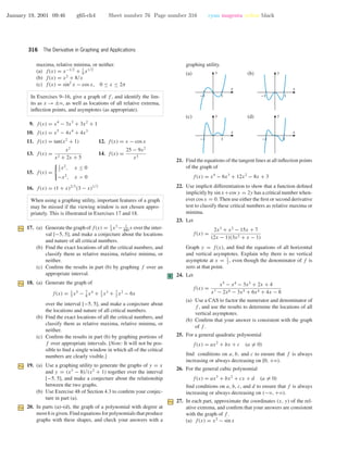 January 19, 2001 09:46 g65-ch4 Sheet number 76 Page number 316 cyan magenta yellow black
316 The Derivative in Graphing and Applications
maxima, relative minima, or neither.
(a) f(x) = x−1/2
+ 1
9
x1/2
(b) f(x) = x2
+ 8/x
(c) f(x) = sin2
x − cos x, 0 ≤ x ≤ 2π
In Exercises 9–16, give a graph of f , and identify the lim-
its as x → ±ϱ, as well as locations of all relative extrema,
inﬂection points, and asymptotes (as appropriate).
9. f(x) = x4
− 3x3
+ 3x2
+ 1
10. f(x) = x5
− 4x4
+ 4x3
11. f(x) = tan(x2
+ 1) 12. f(x) = x − cos x
13. f(x) =
x2
x2 + 2x + 5
14. f(x) =
25 − 9x2
x3
15. f(x) =
1
2
x2
, x ≤ 0
−x2
, x > 0
16. f(x) = (1 + x)2/3
(3 − x)1/3
When using a graphing utility, important features of a graph
may be missed if the viewing window is not chosen appro-
priately. This is illustrated in Exercises 17 and 18.
17. (a) Generate the graph of f(x) = 1
3
x3
− 1
400
x over the inter-
val [−5, 5], and make a conjecture about the locations
and nature of all critical numbers.
(b) Find the exact locations of all the critical numbers, and
classify them as relative maxima, relative minima, or
neither.
(c) Conﬁrm the results in part (b) by graphing f over an
appropriate interval.
18. (a) Generate the graph of
f(x) = 1
5
x5
− 7
8
x4
+ 1
3
x3
+ 7
2
x2
− 6x
over the interval [−5, 5], and make a conjecture about
the locations and nature of all critical numbers.
(b) Find the exact locations of all the critical numbers, and
classify them as relative maxima, relative minima, or
neither.
(c) Conﬁrm the results in part (b) by graphing portions of
f over appropriate intervals. [Note: It will not be pos-
sible to ﬁnd a single window in which all of the critical
numbers are clearly visible.]
19. (a) Use a graphing utility to generate the graphs of y = x
and y = (x3
− 8)/(x2
+ 1) together over the interval
[−5, 5], and make a conjecture about the relationship
between the two graphs.
(b) Use Exercise 48 of Section 4.3 to conﬁrm your conjec-
ture in part (a).
20. In parts (a)–(d), the graph of a polynomial with degree at
most 6 is given. Find equations for polynomials that produce
graphs with these shapes, and check your answers with a
graphing utility.
(a)
-1 1
x
y (b)
-1 1
x
y
(c)
-1 1
x
y (d)
-1 1
x
y
21. Find the equations of the tangent lines at all inﬂection points
of the graph of
f(x) = x4
− 6x3
+ 12x2
− 8x + 3
22. Use implicit differentiation to show that a function deﬁned
implicitly by sin x+cos y = 2y has a critical number when-
ever cos x = 0. Then use either the ﬁrst or second derivative
test to classify these critical numbers as relative maxima or
minima.
23. Let
f(x) =
2x3
+ x2
− 15x + 7
(2x − 1)(3x2 + x − 1)
Graph y = f(x), and ﬁnd the equations of all horizontal
and vertical asymptotes. Explain why there is no vertical
asymptote at x = 1
2
, even though the denominator of f is
zero at that point.
C 24. Let
f(x) =
x5
− x4
− 3x3
+ 2x + 4
x7 − 2x6 − 3x5 + 6x4 + 4x − 8
(a) Use a CAS to factor the numerator and denominator of
f , and use the results to determine the locations of all
vertical asymptotes.
(b) Conﬁrm that your answer is consistent with the graph
of f .
25. For a general quadratic polynomial
f(x) = ax2
+ bx + c (a = 0)
ﬁnd conditions on a, b, and c to ensure that f is always
increasing or always decreasing on [0, +ϱ).
26. For the general cubic polynomial
f(x) = ax3
+ bx2
+ cx + d (a = 0)
ﬁnd conditions on a, b, c, and d to ensure that f is always
increasing or always decreasing on (−ϱ, +ϱ).
27. In each part, approximate the coordinates (x, y) of the rel-
ative extrema, and conﬁrm that your answers are consistent
with the graph of f .
(a) f(x) = x2
− sin x
 