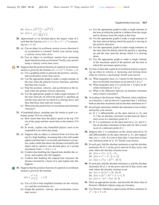 January 19, 2001 09:46 g65-ch4 Sheet number 77 Page number 317 cyan magenta yellow black
Supplementary Exercises 317
(b) f(x) =
√
x4 + 1 −
√
x2 + 1
(c) f(x) =
x
x2 − sin x + 1
28. Approximate to six decimal places the largest value of k
such that the function f(x) = 1 + 2x + x3
− x4
is increas-
ing on (−ϱ, k].
29. (a) Can an object in rectilinear motion reverse direction if
its acceleration is constant? Justify your answer using
a velocity versus time curve.
(b) Can an object in rectilinear motion have increasing
speed and decreasing acceleration? Justify your answer
using a velocity versus time curve.
30. Suppose that the position function of a particle in rectilinear
motion is given by the formula s(t) = t/(t2
+ 5) for t ≥ 0.
(a) Use a graphing utility to generate the position, velocity,
and acceleration versus time curves.
(b) Use the appropriate graph to make a rough estimate of
the time when the particle reverses direction, and then
ﬁnd that time exactly.
(c) Find the position, velocity, and acceleration at the in-
stant when the particle reverses direction.
(d) Use the appropriate graphs to make rough estimates of
the time intervals on which the particle is speeding up
and the time intervals on which it is slowing down, and
then ﬁnd those time intervals exactly.
(e) Whendoestheparticlehaveitsmaximumandminimum
velocities?
31. A basketball player, standing near the basket to grab a re-
bound, jumps 76.0 cm vertically.
(a) How much time does the player spend in the top 15.0
cm of the jump and how much time in the bottom 15.0
cm?
(b) In words, explain why basketball players seem to be
suspended in air when they jump.
32. (a) Suppose that an object is released from rest from the
top of a high building. Assuming that a free-fall model
applies and that time is in seconds and distance is in me-
ters, make a table that shows the distance traveled by the
object and its speed to one decimal place at 1-second
increments from t = 0 to t = 4.
(b) Conﬁrm that doubling the elapsed time doubles the ve-
locity, and explain why this happens.
(c) Conﬁrm that doubling the elapsed time increases the
distance traveled by a factor of 4, and explain why this
happens.
C 33. Suppose that the position function of a particle in rectilinear
motion is given by the formula
s(t) =
t2
+ 1
t4 + 1
, t ≥ 0
(a) Use a CAS to ﬁnd simpliﬁed formulas for the velocity
v(t) and the acceleration a(t).
(b) Graph the position, velocity, and acceleration versus
time curves.
(c) Use the appropriate graph to make a rough estimate of
the time at which the particle is farthest from the origin
and its distance from the origin at that time.
(d) Use the appropriate graph to make a rough estimate of
the time interval during which the particle is moving in
the positive direction.
(e) Use the appropriate graphs to make rough estimates of
the time intervals during which the particle is speeding
up and the time intervals during which it is slowing
down.
(f) Use the appropriate graph to make a rough estimate
of the maximum speed of the particle and the time at
which the maximum speed occurs.
34. Is it true or false that a particle in rectilinear motion is speed-
ing up when its velocity is increasing and slowing down
when its velocity is decreasing? Justify your answer.
35. (a) What inequality must f(x) satisfy for the function f to
have an absolute maximum on an interval I at x0?
(b) What inequality must f(x) satisfy for f to have an ab-
solute minimum on I at x0?
(c) What is the difference between an absolute extremum
and a relative extremum?
36. According to the Extreme-Value Theorem, what conditions
on a function f and an interval I guarantee that f will have
both an absolute maximum and an absolute minimum on I?
37. In each part, determine whether the statement is true or false,
and justify your answer.
(a) If f is differentiable on the open interval (a, b), and
if f has an absolute extremum on that interval, then it
must occur at a stationary point of f .
(b) If f is continuous on the open interval (a, b), and if f
has an absolute extremum on that interval, then it must
occur at a stationary point of f .
38. Suppose that f is continuous on the closed interval [a, b]
and differentiable on the open interval (a, b), and suppose
that f(a) = f(b). Is it true or false that f must have at least
one stationary point in (a, b)? Justify your answer.
39. In each part, ﬁnd the absolute minimum m and the absolute
maximum M of f on the given interval (if they exist), and
state where the absolute extrema occur.
(a) f(x) = 1/x; [−2, −1]
(b) f(x) = x3
− x4
; −1, 3
2
(c) f(x) = x2
(x − 2)1/3
; (0, 3]
40. In each part, ﬁnd the absolute minimum m and the absolute
maximum M of f on the given interval (if they exist), and
state where the absolute extrema occur.
(a) f(x) = 2x/(x2
+ 3); (0, 2]
(b) f(x) = 2x5
− 5x4
+ 7; (−1, 3)
(c) f(x) = −|x2
− 2x|; [1, 3]
41. Draw an appropriate picture, and describe the basic idea of
Newton’s Method without using any formulas.
42. Use Newton’s Method to approximate all three solutions of
x3
− 4x + 1 = 0.
 