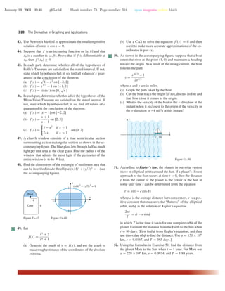 January 19, 2001 09:46 g65-ch4 Sheet number 78 Page number 318 cyan magenta yellow black
318 The Derivative in Graphing and Applications
43. Use Newton’s Method to approximate the smallest positive
solution of sin x + cos x = 0.
44. Suppose that f is an increasing function on [a, b] and that
x0 is a number in (a, b). Prove that if f is differentiable at
x0, then f (x0) ≥ 0.
45. In each part, determine whether all of the hypotheses of
Rolle’s Theorem are satisﬁed on the stated interval. If not,
state which hypotheses fail; if so, ﬁnd all values of c guar-
anteed in the conclusion of the theorem.
(a) f(x) = 4 − x2 on [−2, 2]
(b) f(x) = x2/3
− 1 on [−1, 1]
(c) f(x) = sin(x2
) on [0,
√
π ]
46. In each part, determine whether all of the hypotheses of the
Mean-Value Theorem are satisﬁed on the stated interval. If
not, state which hypotheses fail; if so, ﬁnd all values of c
guaranteed in the conclusion of the theorem.
(a) f(x) = |x − 1| on [−2, 2]
(b) f(x) =
x + 1
x − 1
on [2, 3]
(c) f(x) =
3 − x2
if x ≤ 1
2/x if x > 1
on [0, 2]
47. A church window consists of a blue semicircular section
surmounting a clear rectangular section as shown in the ac-
companying ﬁgure. The blue glass lets through half as much
light per unit area as the clear glass. Find the radius r of the
window that admits the most light if the perimeter of the
entire window is to be P feet.
48. Find the dimensions of the rectangle of maximum area that
can be inscribed inside the ellipse (x/4)2
+(y/3)2
= 1 (see
the accompanying ﬁgure).
Blue
Clear
r
h
Figure Ex-47
(x/4)2
+ (y/3)2
= 1
-4 4
-3
3
x
y
Figure Ex-48
C 49. Let
f(x) =
x3
+ 2
x4 + 1
(a) Generate the graph of y = f(x), and use the graph to
make rough estimates of the coordinates of the absolute
extrema.
(b) Use a CAS to solve the equation f (x) = 0 and then
use it to make more accurate approximations of the co-
ordinates in part (a).
C 50. As shown in the accompanying ﬁgure, suppose that a boat
enters the river at the point (1, 0) and maintains a heading
toward the origin. As a result of the strong current, the boat
follows the path
y =
x10/3
− 1
2x2/3
where x and y are in miles.
(a) Graph the path taken by the boat.
(b) Can the boat reach the origin? If not, discuss its fate and
ﬁnd how close it comes to the origin.
(c) What is the velocity of the boat in the x-direction at the
instant when it is closest to the origin if the velocity in
the y-direction is −4 mi/h at this instant?
(1, 0)
x
y
Figure Ex-50
51. According to Kepler’s law, the planets in our solar system
move in elliptical orbits around the Sun. If a planet’s closest
approach to the Sun occurs at time t = 0, then the distance
r from the center of the planet to the center of the Sun at
some later time t can be determined from the equation
r = a(1 − e cos φ)
where a is the average distance between centers, e is a pos-
itive constant that measures the “ﬂatness” of the elliptical
orbit, and φ is the solution of Kepler’s equation
2πt
T
= φ − e sin φ
in which T is the time it takes for one complete orbit of the
planet. Estimate the distance from the Earth to the Sun when
t = 90 days. [First ﬁnd φ from Kepler’s equation, and then
use this value of φ to ﬁnd the distance. Use a = 150 × 106
km, e = 0.0167, and T = 365 days.]
52. Using the formulas in Exercise 51, ﬁnd the distance from
the planet Mars to the Sun when t = 1 year. For Mars use
a = 228 × 106
km, e = 0.0934, and T = 1.88 years.
 