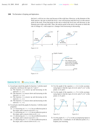 January 19, 2001 09:46 g65-ch4 Sheet number 8 Page number 248 cyan magenta yellow black
248 The Derivative in Graphing and Applications
the level y will rise at a slow rate because of the wide base. However, as the diameter of the
ﬂask narrows, the rate at which the level y rises will increase until the level is at the narrow
point in the neck. From that point on the rate at which the level rises will decrease as the
diameter gets wider and wider. Thus, the narrow point in the neck is the point at which the
rate of change of y with respect to t changes from increasing to decreasing.
x
y
y = f(x)
Slope
decreasing
Slope
increasing
x
y
y = f(x)
Slope
increasing
Slope
decreasing
x0 x0
Figure 4.1.14
t (time)
y (depth of water)
Concave down
Concave up
The inflection point
occurs when the water
level is at the narrowest
point on the flask
Figure 4.1.15
EXERCISE SET 4.1 Graphing Calculator C CAS
• • • • • • • • • • • • • • • • • • • • • • • • • • • • • • • • • • • • • • • • • • • • • • • • • • • • • • • • • • • • • • • • • • • • • • • • • • • • • • • • • • • • • • • • • • • • • • • • • • • • • • • • • • • • • •
1. In each part, sketch the graph of a function f with the stated
properties, and discuss the signs of f and f .
(a) The function f is concave up and increasing on the
interval (−ϱ, +ϱ).
(b) The function f is concave down and increasing on the
interval (−ϱ, +ϱ).
(c) The function f is concave up and decreasing on the
interval (−ϱ, +ϱ).
(d) The function f is concave down and decreasing on the
interval (−ϱ, +ϱ).
2. In each part, sketch the graph of a function f with the stated
properties.
(a) f is increasing on (−ϱ, +ϱ), has an inﬂection point at
the origin, and is concave up on (0, +ϱ).
(b) f is increasing on (−ϱ, +ϱ), has an inﬂection point at
the origin, and is concave down on (0, +ϱ).
(c) f is decreasing on (−ϱ, +ϱ), has an inﬂection point at
the origin, and is concave up on (0, +ϱ).
(d) f is decreasing on (−ϱ, +ϱ), has an inﬂection point at
the origin, and is concave down on (0, +ϱ).
3. Use the graph of the equation y = f(x) in the accompa-
nying ﬁgure to ﬁnd the signs of dy/dx and d2
y/dx2
at the
points A, B, and C.
4. Use the graph of the equation y = f (x) in the accompa-
nying ﬁgure to ﬁnd the signs of dy/dx and d2
y/dx2
at the
points A, B, and C.
x
y
A
B C
y = f(x)
Figure Ex-3
x
y
A B
C
y = f′(x)
Figure Ex-4
5. Use the graph of y = f (x) in the accompanying ﬁgure to
determine the x-coordinates of all inﬂection points of f .
Explain your reasoning.
 
