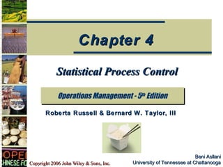 Copyright 2006 John Wiley & Sons, Inc.Copyright 2006 John Wiley & Sons, Inc.
Beni AsllaniBeni Asllani
University of Tennessee at ChattanoogaUniversity of Tennessee at Chattanooga
Statistical Process ControlStatistical Process Control
Operations Management - 5th
EditionOperations Management - 5th
Edition
Chapter 4Chapter 4
Roberta Russell & Bernard W. Taylor, IIIRoberta Russell & Bernard W. Taylor, III
 