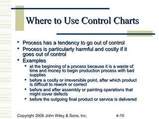 Copyright 2006 John Wiley & Sons, Inc. 4-10
Where to Use Control ChartsWhere to Use Control Charts
 Process has a tendency to go out of controlProcess has a tendency to go out of control
 Process is particularly harmful and costly if itProcess is particularly harmful and costly if it
goes out of controlgoes out of control
 ExamplesExamples
 at the beginning of a process because it is a waste ofat the beginning of a process because it is a waste of
time and money to begin production process with badtime and money to begin production process with bad
suppliessupplies
 before a costly or irreversible point, after which productbefore a costly or irreversible point, after which product
is difficult to rework or correctis difficult to rework or correct

before and after assembly or painting operations thatbefore and after assembly or painting operations that
might cover defectsmight cover defects
 before the outgoing final product or service is deliveredbefore the outgoing final product or service is delivered
 