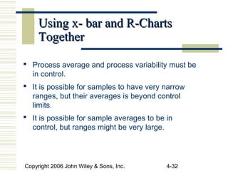 Copyright 2006 John Wiley & Sons, Inc. 4-32
Using x- bar and R-ChartsUsing x- bar and R-Charts
TogetherTogether
 Process average and process variability must be
in control.
 It is possible for samples to have very narrow
ranges, but their averages is beyond control
limits.
 It is possible for sample averages to be in
control, but ranges might be very large.
 