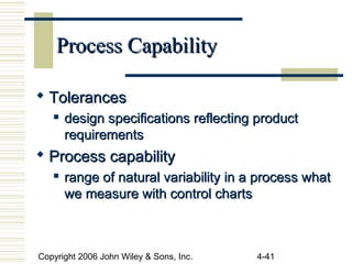 Copyright 2006 John Wiley & Sons, Inc. 4-41
Process CapabilityProcess Capability
 TolerancesTolerances
 design specifications reflecting productdesign specifications reflecting product
requirementsrequirements
 Process capabilityProcess capability

range of natural variability in a process whatrange of natural variability in a process what
we measure with control chartswe measure with control charts
 