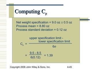 Copyright 2006 John Wiley & Sons, Inc. 4-45
Computing CComputing Cpp
Net weight specification = 9.0 oz ± 0.5 oz
Process mean = 8.80 oz
Process standard deviation = 0.12 oz
Cp =
= = 1.39
upper specification limit -
lower specification limit
6σ
9.5 - 8.5
6(0.12)
 