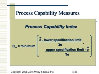 Copyright 2006 John Wiley & Sons, Inc. 4-46
Process Capability MeasuresProcess Capability Measures
Process Capability IndexProcess Capability Index
CCpkpk = minimum= minimum
xx - lower specification limit- lower specification limit
33σσ
==
upper specification limit -upper specification limit - xx
33σσ
==
,,
 