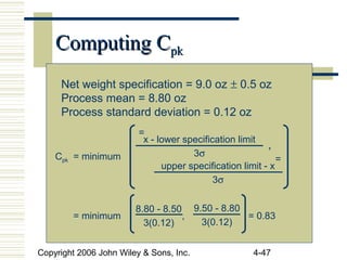 Copyright 2006 John Wiley & Sons, Inc. 4-47
Computing CComputing Cpkpk
Net weight specification = 9.0 oz ± 0.5 oz
Process mean = 8.80 oz
Process standard deviation = 0.12 oz
Cpk = minimum
= minimum , = 0.83
x - lower specification limit
3σ
=
upper specification limit - x
3σ
=
,
8.80 - 8.50
3(0.12)
9.50 - 8.80
3(0.12)
 