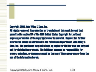 Copyright 2006 John Wiley & Sons, Inc. 4-49
Copyright 2006 John Wiley & Sons, Inc.Copyright 2006 John Wiley & Sons, Inc.
All rights reserved. Reproduction or translation of this work beyond thatAll rights reserved. Reproduction or translation of this work beyond that
permitted in section 117 of the 1976 United States Copyright Act withoutpermitted in section 117 of the 1976 United States Copyright Act without
express permission of the copyright owner is unlawful. Request for furtherexpress permission of the copyright owner is unlawful. Request for further
information should be addressed to the Permission Department, John Wiley &information should be addressed to the Permission Department, John Wiley &
Sons, Inc. The purchaser may make back-up copies for his/her own use only andSons, Inc. The purchaser may make back-up copies for his/her own use only and
not for distribution or resale. The Publisher assumes no responsibility fornot for distribution or resale. The Publisher assumes no responsibility for
errors, omissions, or damages caused by the use of these programs or from theerrors, omissions, or damages caused by the use of these programs or from the
use of the information herein.use of the information herein.
 
