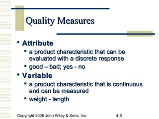 Copyright 2006 John Wiley & Sons, Inc. 4-6
Quality MeasuresQuality Measures
 AttributeAttribute
 a product characteristic that can bea product characteristic that can be
evaluated with a discrete responseevaluated with a discrete response
 good – bad; yes - nogood – bad; yes - no
 VariableVariable
 a product characteristic that is continuousa product characteristic that is continuous
and can be measuredand can be measured
 weight - lengthweight - length
 