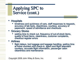 Copyright 2006 John Wiley & Sons, Inc. 4-8
Applying SPC toApplying SPC to
Service (cont.)Service (cont.)
 HospitalsHospitals

timeliness and quickness of care, staff responses to requests,timeliness and quickness of care, staff responses to requests,
accuracy of lab tests, cleanliness, courtesy, accuracy ofaccuracy of lab tests, cleanliness, courtesy, accuracy of
paperwork, speed of admittance and checkoutspaperwork, speed of admittance and checkouts
 Grocery StoresGrocery Stores
 waiting time to check out, frequency of out-of-stock items,waiting time to check out, frequency of out-of-stock items,
quality of food items, cleanliness, customer complaints,quality of food items, cleanliness, customer complaints,
checkout register errorscheckout register errors
 AirlinesAirlines
 flight delays, lost luggage and luggage handling, waiting timeflight delays, lost luggage and luggage handling, waiting time
at ticket counters and check-in, agent and flight attendantat ticket counters and check-in, agent and flight attendant
courtesy, accurate flight information, passenger cabincourtesy, accurate flight information, passenger cabin
cleanliness and maintenancecleanliness and maintenance
 