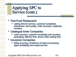 Copyright 2006 John Wiley & Sons, Inc. 4-9
Applying SPC toApplying SPC to
Service (cont.)Service (cont.)
 Fast-Food RestaurantsFast-Food Restaurants
 waiting time for service, customer complaints,waiting time for service, customer complaints,
cleanliness, food quality, order accuracy, employeecleanliness, food quality, order accuracy, employee
courtesycourtesy
 Catalogue-Order CompaniesCatalogue-Order Companies

order accuracy, operator knowledge and courtesy,order accuracy, operator knowledge and courtesy,
packaging, delivery time, phone order waiting timepackaging, delivery time, phone order waiting time
 Insurance CompaniesInsurance Companies

billing accuracy, timeliness of claims processing,billing accuracy, timeliness of claims processing,
agent availability and response timeagent availability and response time
 