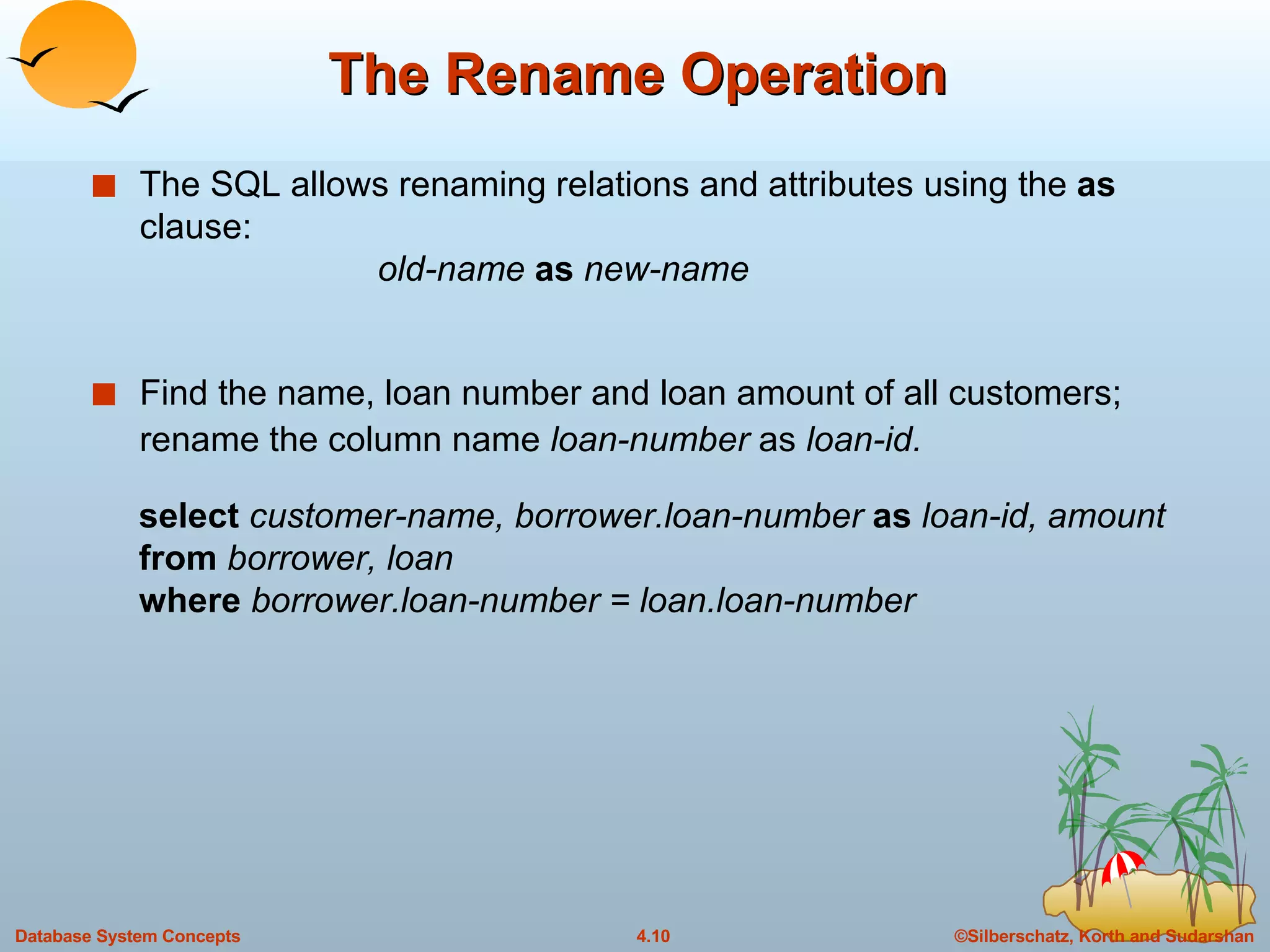 The Rename Operation The SQL allows renaming relations and attributes using the  as  clause: old-name  as  new-name Find the name, loan number and loan amount of all customers; rename the column name  loan-number  as  loan-id. select  customer-name, borrower.loan-number  as  loan-id, amount from  borrower, loan where  borrower.loan-number = loan.loan-number 