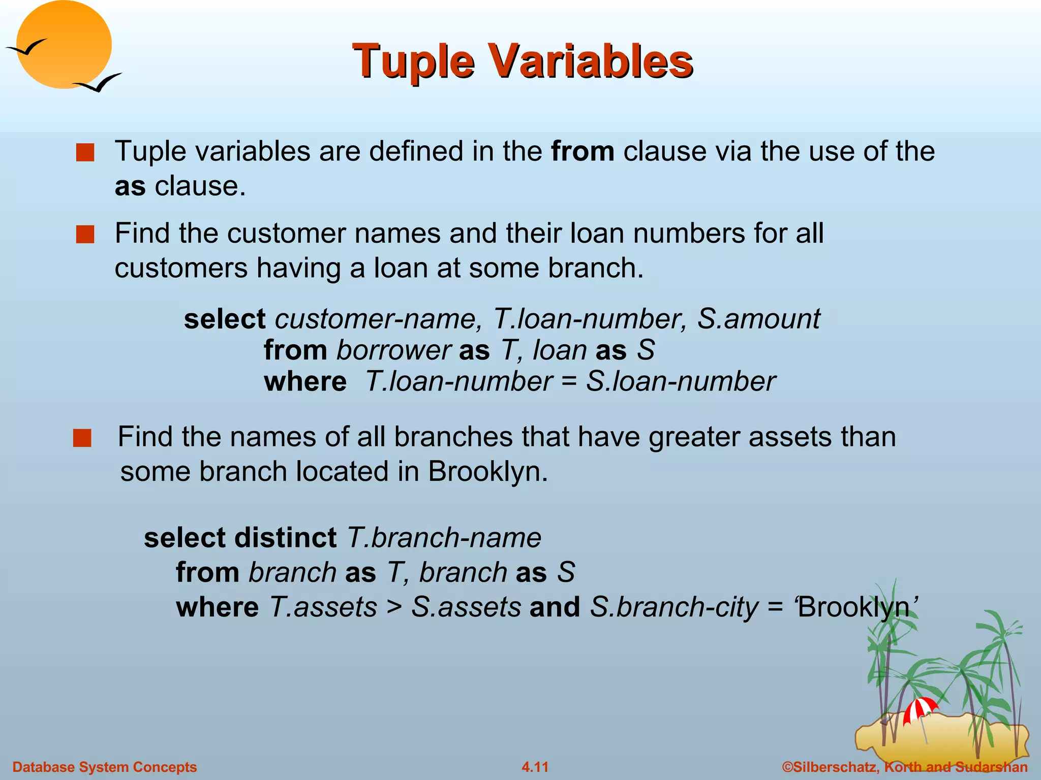 Tuple Variables Tuple variables are defined in the  from  clause via the use of the  as  clause. Find the customer names and their loan numbers for all customers having a loan at some branch. select distinct  T.branch-name   from  branch  as  T, branch  as  S   where  T.assets > S.assets  and  S.branch-city = ‘ Brooklyn ’ Find the names of all branches that have greater assets than    some branch located in Brooklyn. select  customer-name, T.loan-number, S.amount   from  borrower  as  T, loan  as  S   where  T.loan-number = S.loan-number 