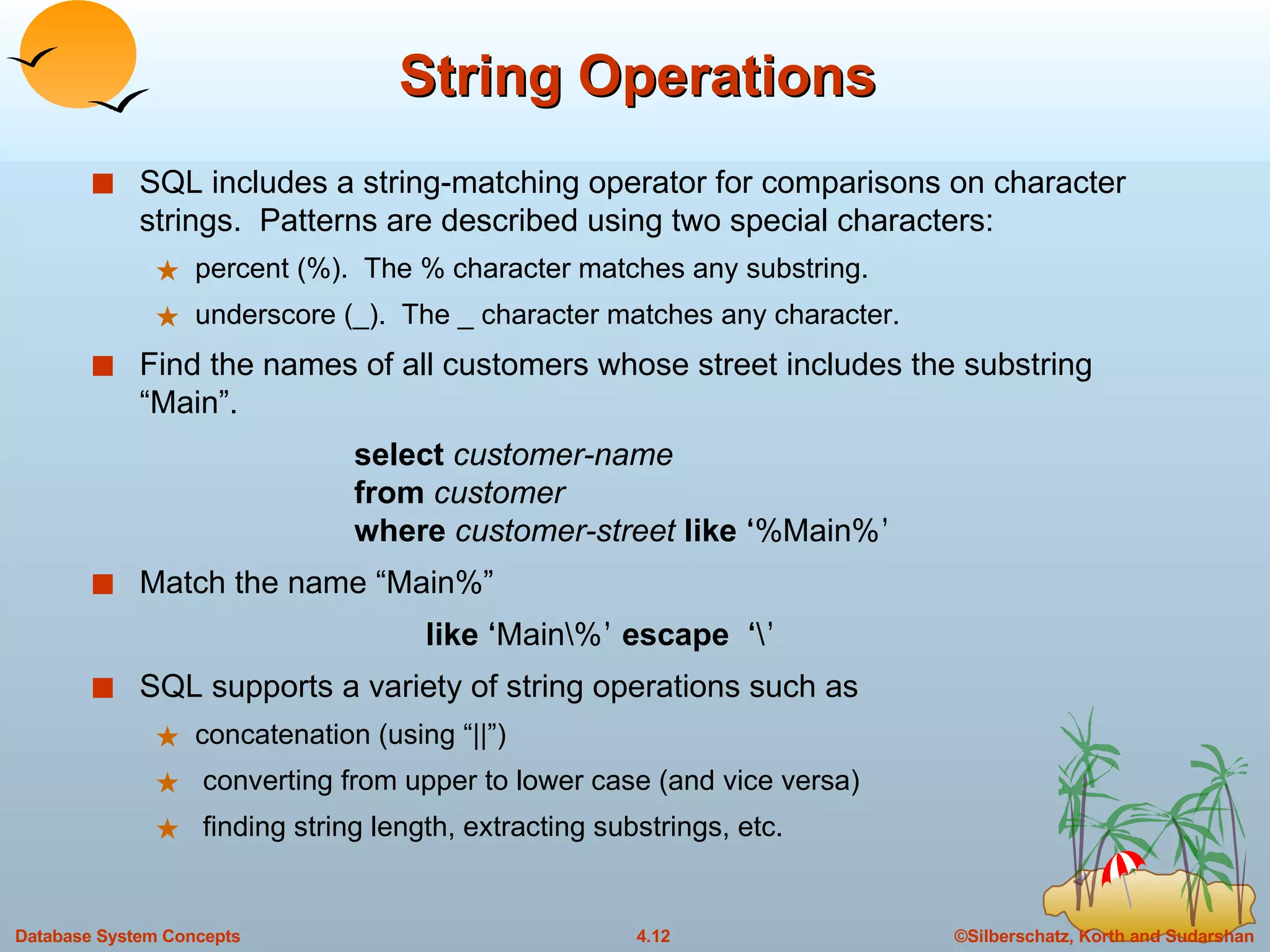 String Operations SQL includes a string-matching operator for comparisons on character strings.  Patterns are described using two special characters: percent (%).  The % character matches any substring. underscore (_).  The _ character matches any character. Find the names of all customers whose street includes the substring “Main”. select  customer-name from  customer where   customer-street  like  ‘ %Main% ’ Match the name “Main%” like   ‘ Main\% ’   escape  ‘ \ ’ SQL supports a variety of string operations such as concatenation (using “||”) converting from upper to lower case (and vice versa) finding string length, extracting substrings, etc. 