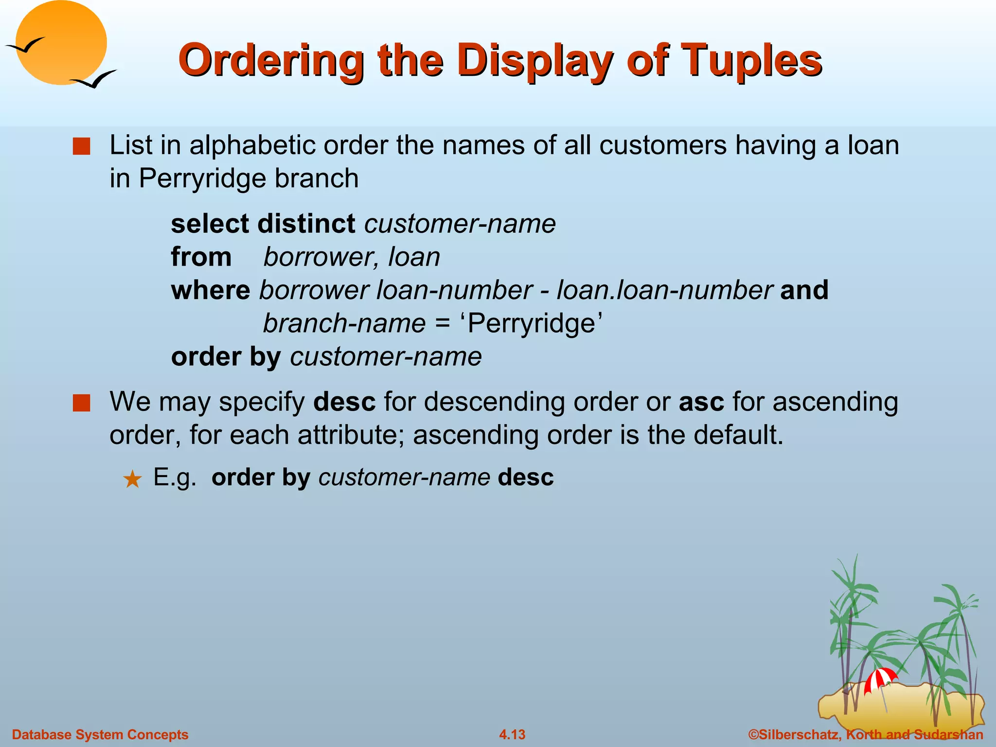 Ordering the Display of Tuples List in alphabetic order the names of all customers having a loan in Perryridge branch select distinct  customer-name from  borrower, loan where  borrower loan-number - loan.loan-number  and   branch-name =  ‘ Perryridge ’ order by  customer-name We may specify  desc  for descending order or  asc  for ascending order, for each attribute; ascending order is the default. E.g.  order by   customer-name   desc 
