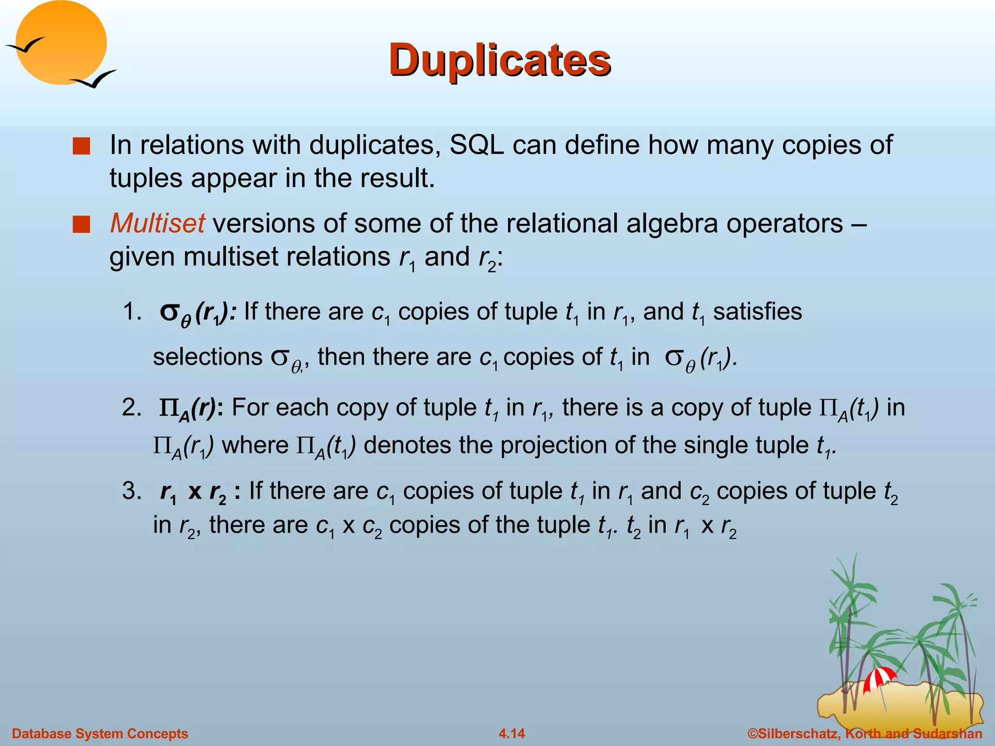 Duplicates In relations with duplicates, SQL can define how many copies of tuples appear in the result. Multiset  versions of some of the relational algebra operators – given multiset relations  r 1  and  r 2 : 1.       (r 1 ):  If there are  c 1  copies of tuple  t 1  in  r 1 , and  t 1  satisfies selections    , , then there are  c 1  copies of  t 1  in      (r 1 ). 2.    A (r) :  For each copy of tuple  t 1   in  r 1 ,  there is a copy of tuple    A (t 1 )  in   A (r 1 )  where   A (t 1 )  denotes the projection of the single tuple  t 1 . 3.   r 1  x  r 2  :  If there are  c 1  copies of tuple  t 1   in  r 1  and  c 2  copies of tuple  t 2  in  r 2 , there are  c 1  x  c 2  copies of the tuple  t 1 . t 2  in  r 1  x  r 2 