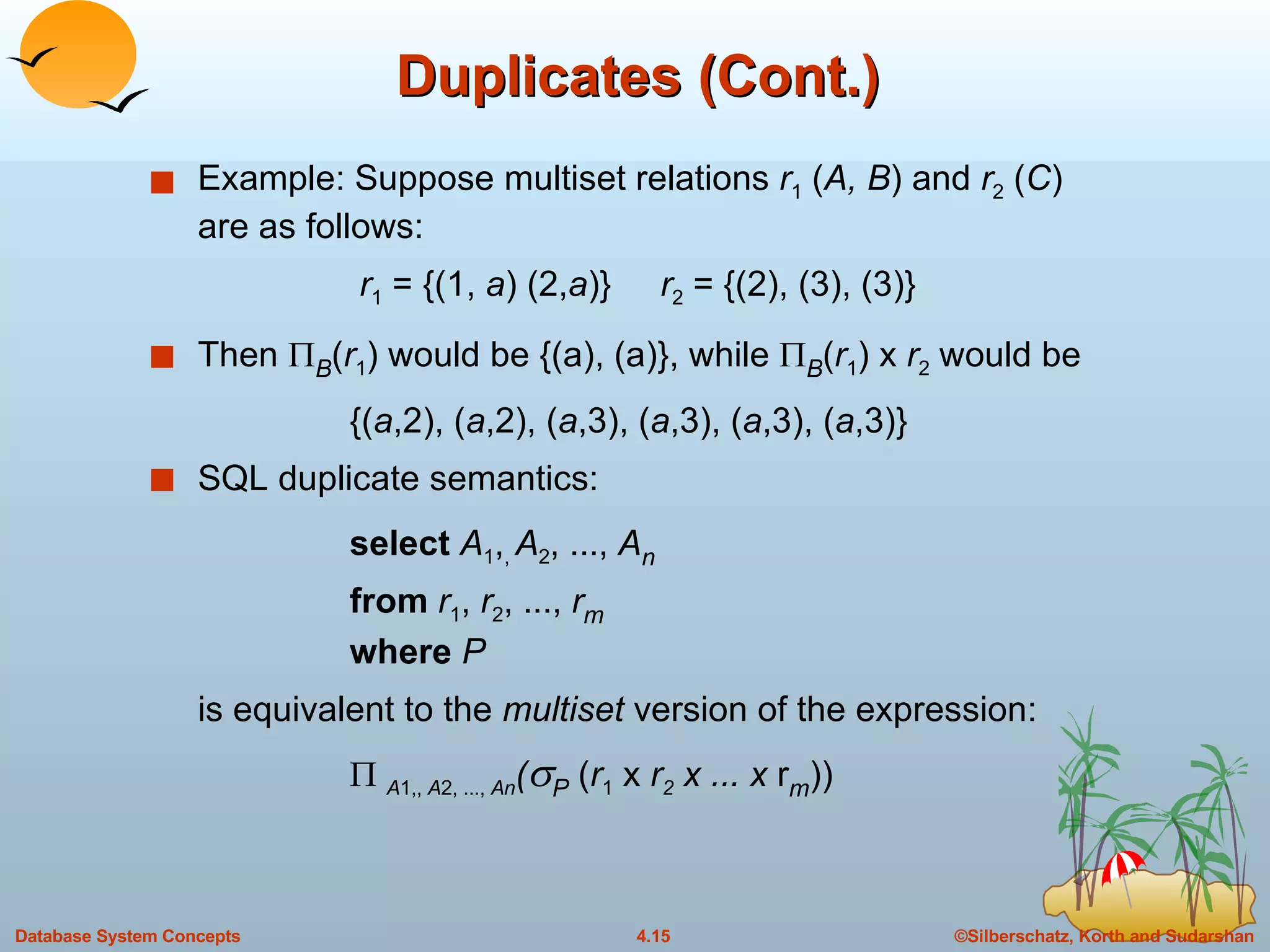 Duplicates (Cont.) Example: Suppose multiset relations  r 1  ( A, B ) and  r 2  ( C ) are as follows:   r 1  = {(1,  a ) (2, a )}  r 2  = {(2), (3), (3)} Then   B ( r 1 ) would be {(a), (a)}, while   B ( r 1 ) x  r 2  would be {( a ,2), ( a ,2), ( a ,3), ( a ,3), ( a ,3), ( a ,3)} SQL duplicate semantics:  select  A 1 , ,  A 2 , ...,  A n from  r 1 ,  r 2 , ...,  r m where  P is equivalent to the  multiset  version of the expression:    A 1,,  A 2, ...,  An (  P  ( r 1  x  r 2  x ... x  r m )) 