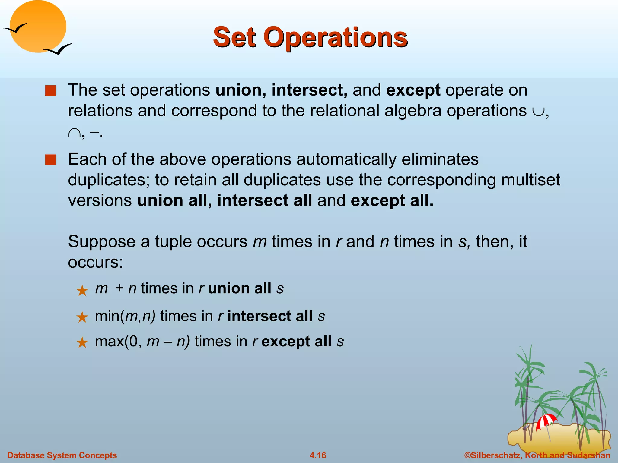Set Operations The set operations  union, intersect,  and  except  operate on relations and correspond to the relational algebra operations   Each of the above operations automatically eliminates duplicates; to retain all duplicates use the corresponding multiset versions  union all, intersect all  and  except all. Suppose a tuple occurs  m  times in  r  and  n  times in  s,  then, it occurs: m  + n  times in  r  union all  s min( m,n)  times in  r   intersect all  s max(0,  m – n)  times in  r   except all  s 