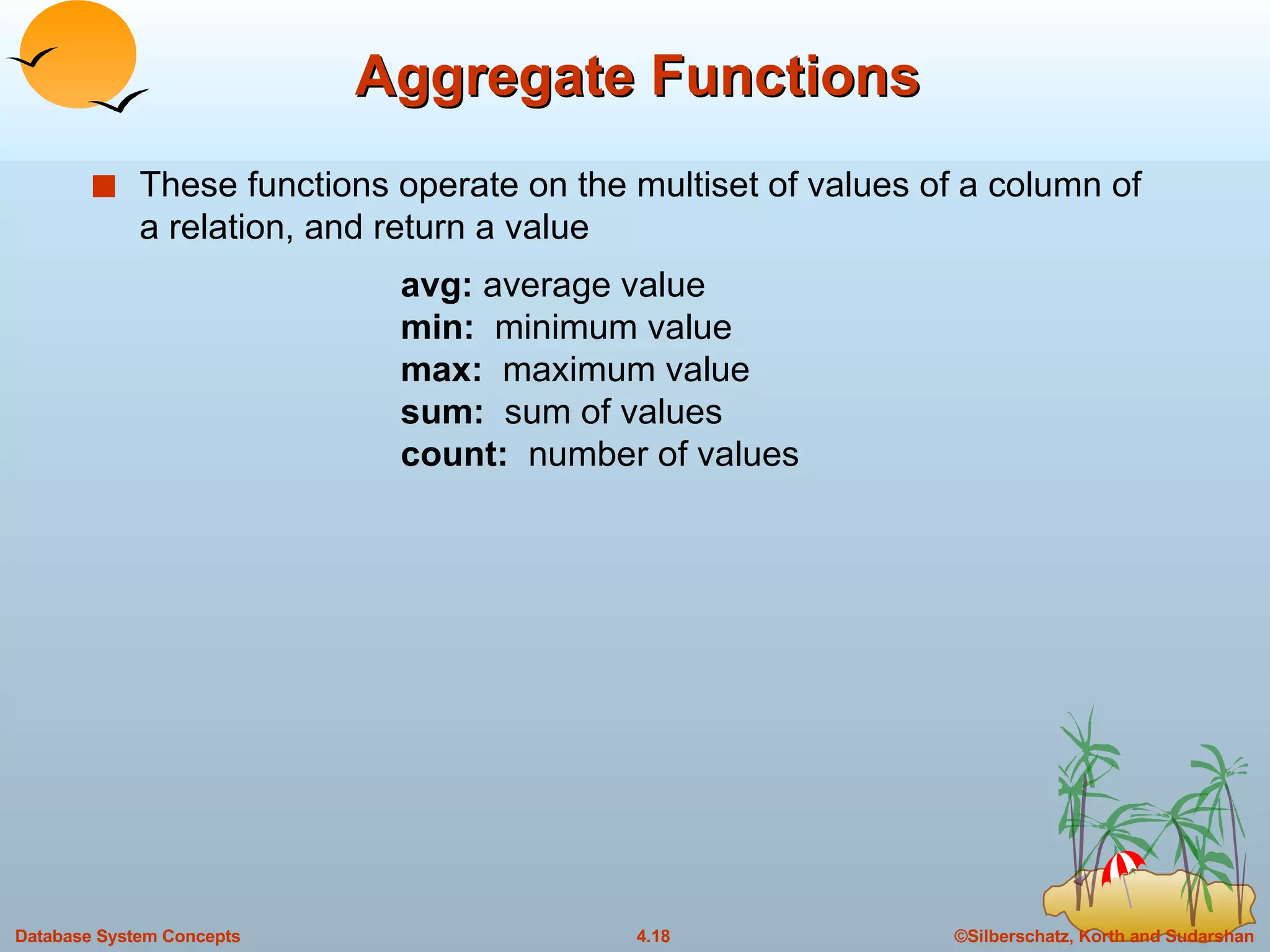 Aggregate Functions These functions operate on the multiset of values of a column of a relation, and return a value avg:  average value min:  minimum value max:  maximum value sum:  sum of values count:  number of values 