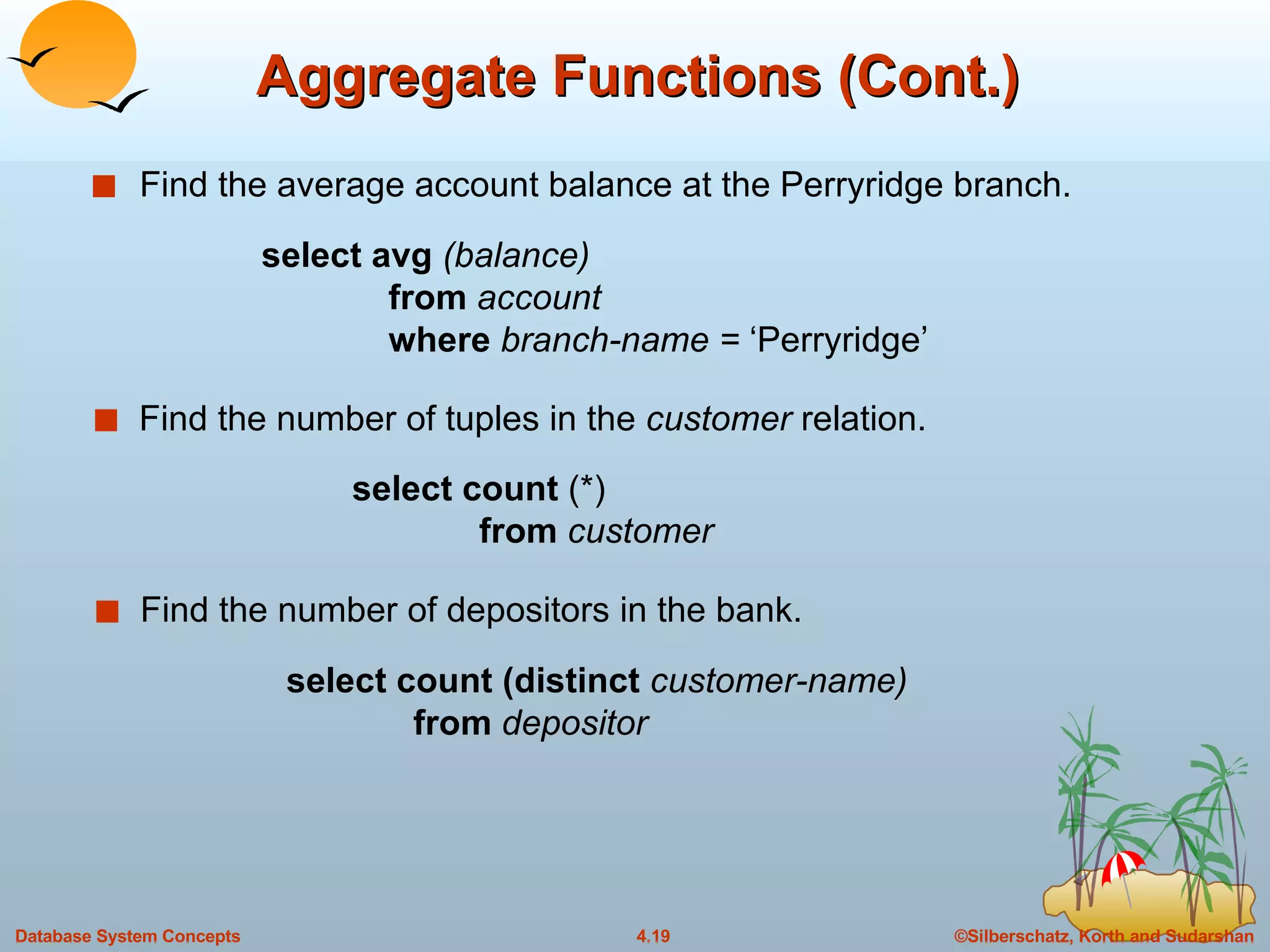 Aggregate Functions (Cont.) Find the average account balance at the Perryridge branch. Find the number of depositors in the bank. Find the number of tuples in the  customer  relation. select avg  (balance) from  account where  branch-name =  ‘Perryridge’ select count  (*) from  customer select count (distinct  customer-name) from  depositor 