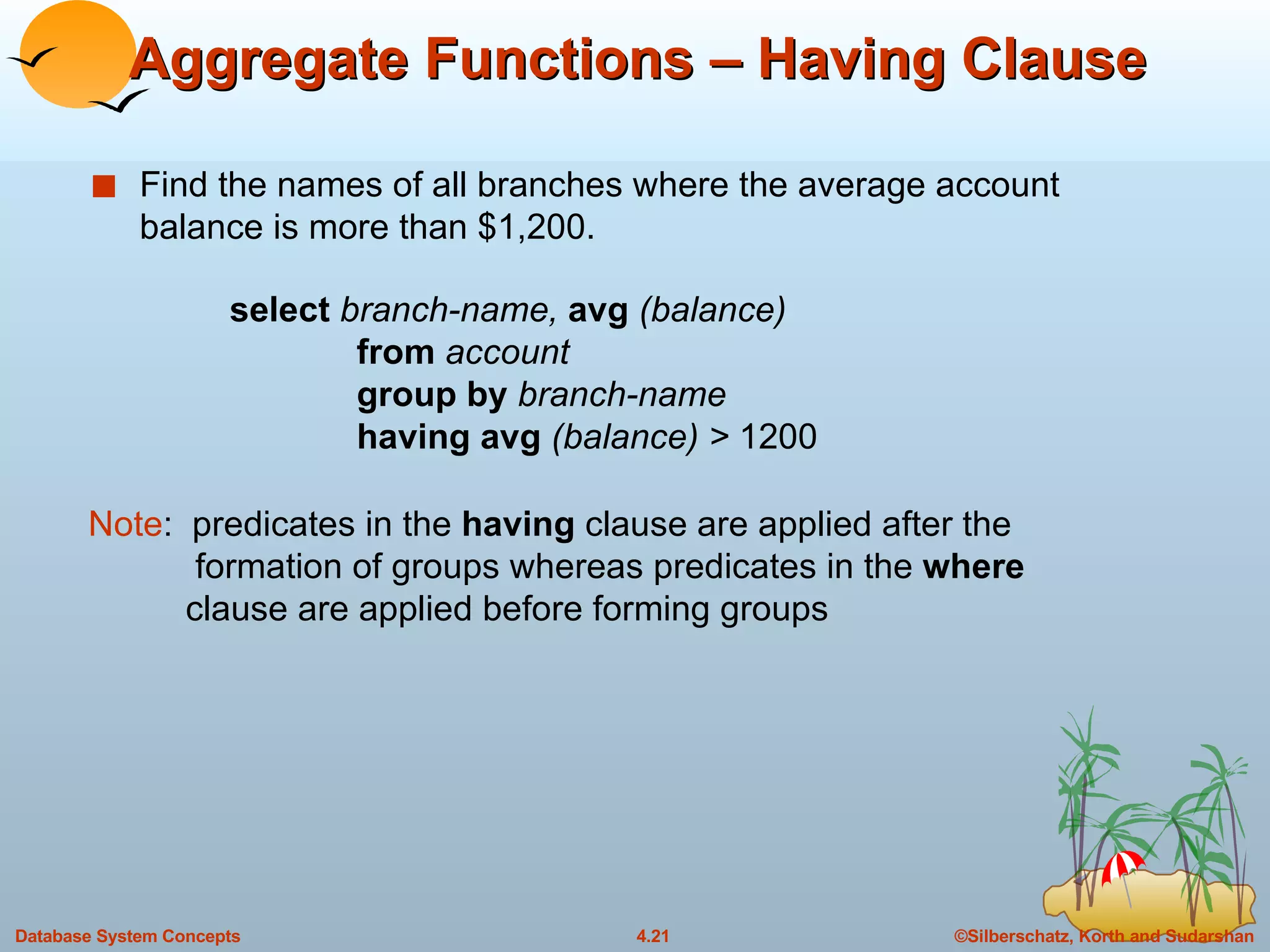 Aggregate Functions – Having Clause Find the names of all branches where the average account balance is more than $1,200. Note :  predicates in the  having  clause are applied after the    formation of groups whereas predicates in the  where     clause are applied before forming groups select  branch-name,  avg  (balance) from  account group by  branch-name having avg  (balance) >  1200 