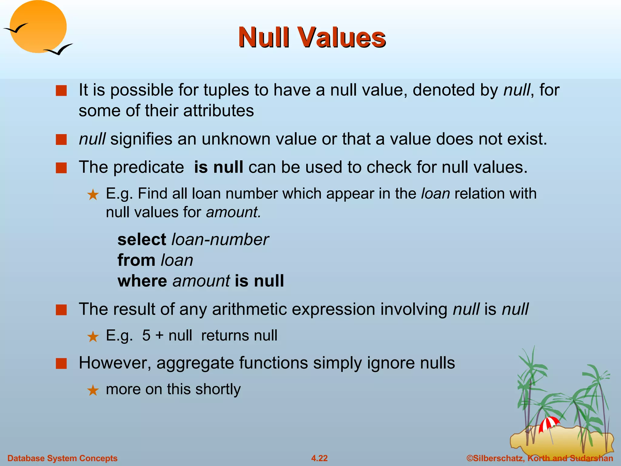Null Values It is possible for tuples to have a null value, denoted by  null , for some of their attributes null  signifies an unknown value or that a value does not exist. The predicate  is null  can be used to check for null values. E.g. Find all loan number which appear in the  loan  relation with null values for  amount. select  loan-number from  loan where  amount  is null The result of any arithmetic expression involving  null  is  null E.g.  5 + null  returns null However, aggregate functions simply ignore nulls more on this shortly 