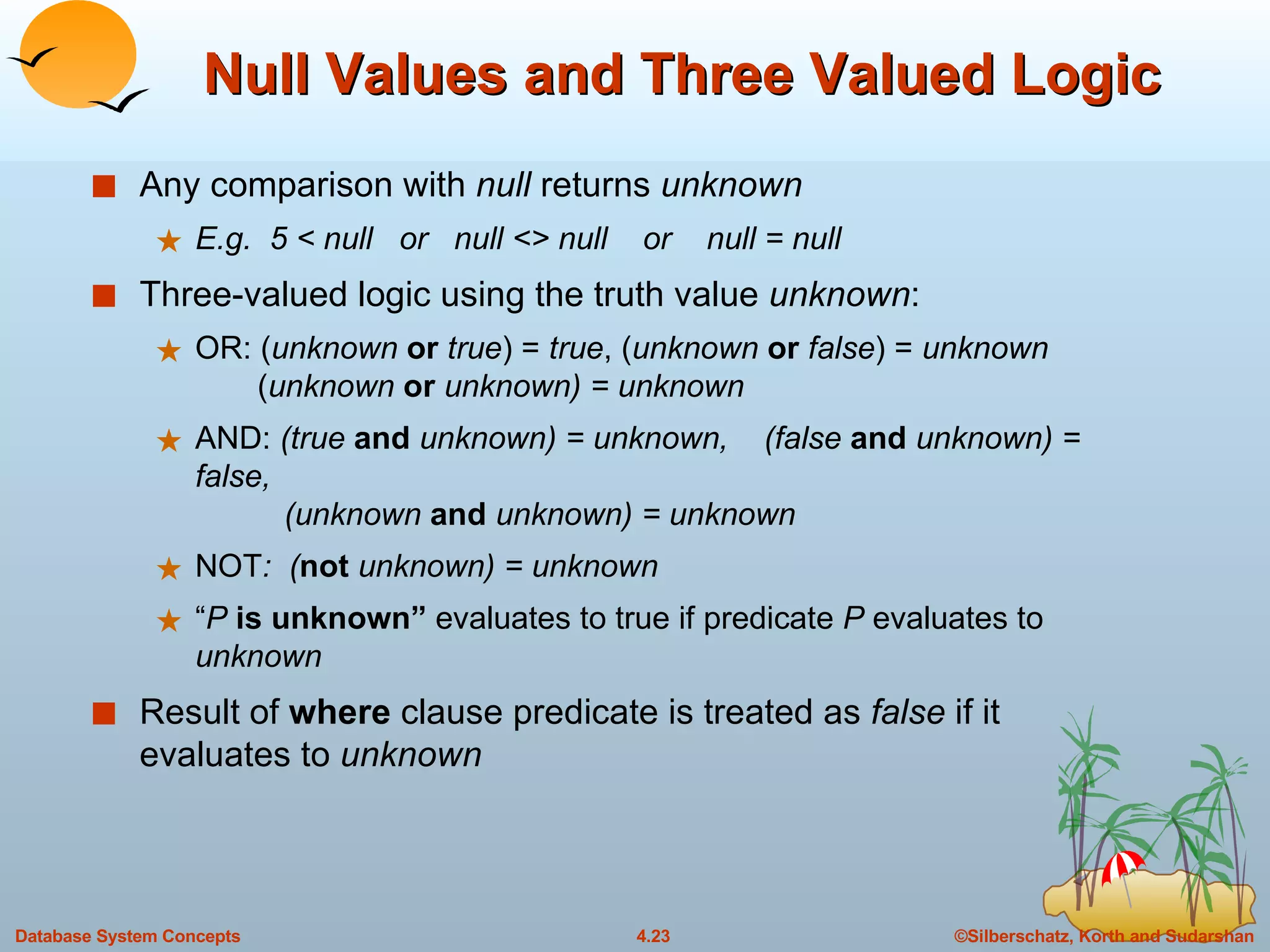 Null Values and Three Valued Logic Any comparison with  null  returns  unknown E.g.  5 < null  or  null <> null  or  null = null Three-valued logic using the truth value  unknown : OR: ( unknown   or   true ) =  true , ( unknown   or   false ) =  unknown   ( unknown  or  unknown) = unknown AND:  (true  and  unknown) = unknown,  (false  and  unknown) = false,   (unknown  and  unknown) = unknown NOT :  ( not  unknown) = unknown “ P  is unknown”  evaluates to true if predicate  P  evaluates to  unknown Result of  where  clause predicate is treated as  false  if it evaluates to  unknown 