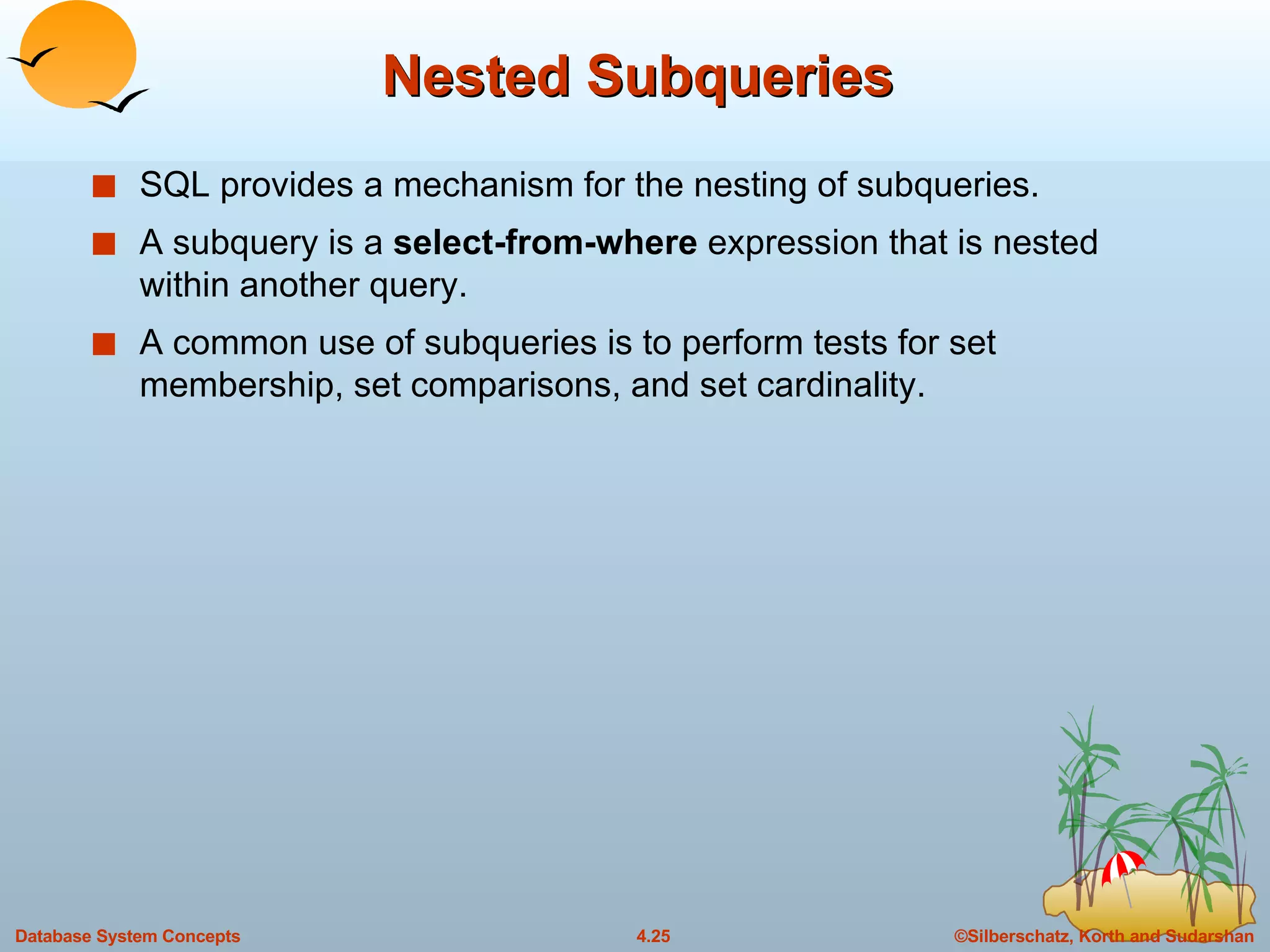 Nested Subqueries SQL provides a mechanism for the nesting of subqueries. A subquery is a  select-from-where  expression that is nested within another query. A common use of subqueries is to perform tests for set membership, set comparisons, and set cardinality. 