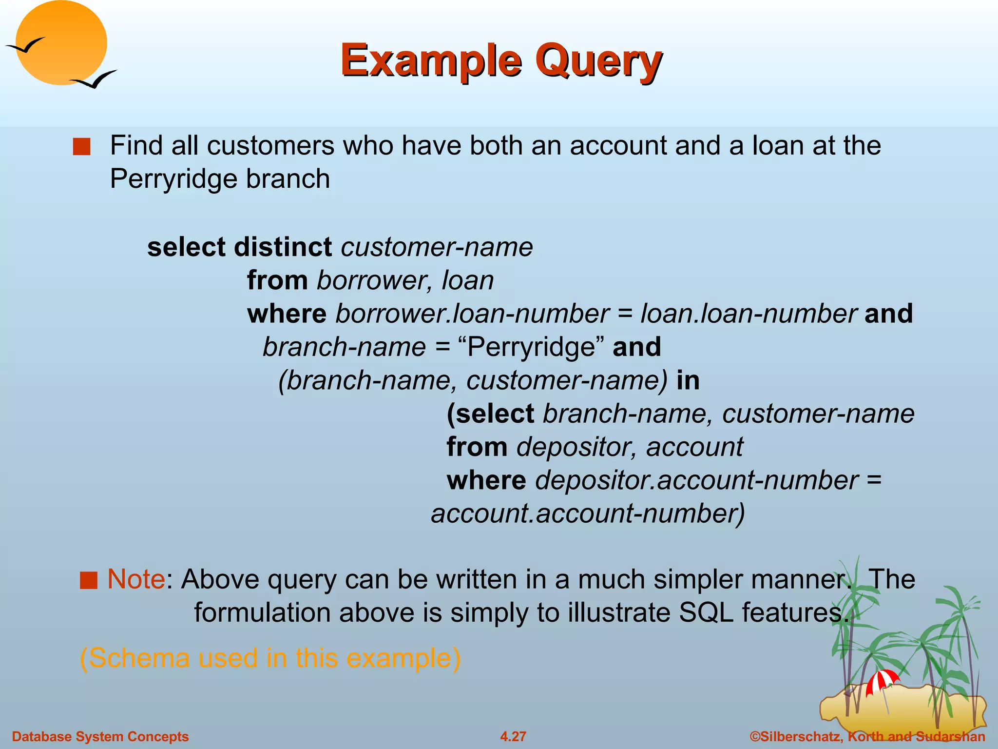 Example Query Find all customers who have both an account and a loan at the Perryridge branch Note : Above query can be written in a much simpler manner.  The    formulation above is simply to illustrate SQL features. (Schema used in this example) select distinct   customer-name from  borrower, loan where  borrower.loan-number = loan.loan-number  and     branch-name =  “Perryridge”  and   (branch-name, customer-name)  in (select  branch-name, customer-name from  depositor, account where  depositor.account-number =    account.account-number) 