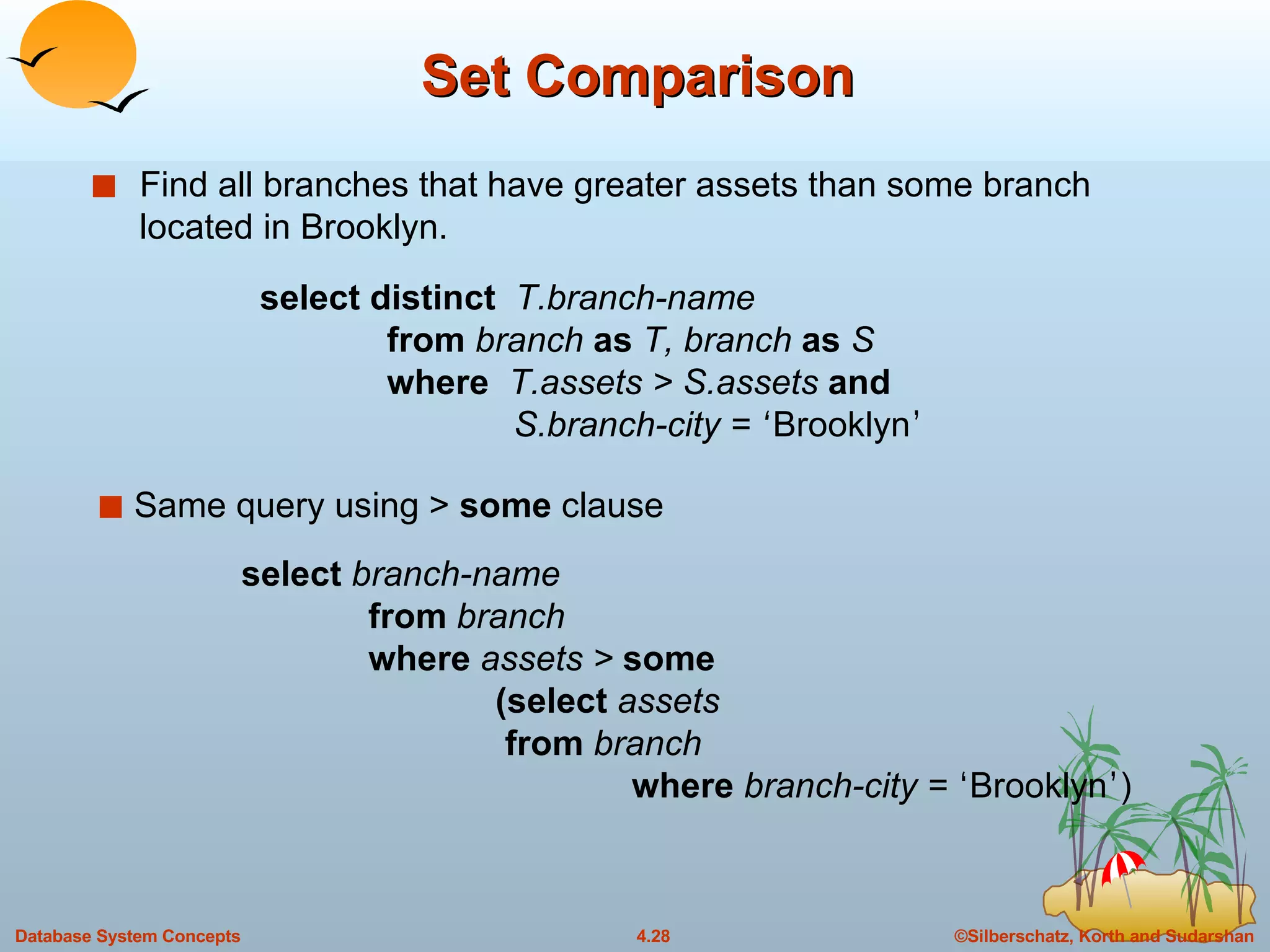 Set Comparison Find all branches that have greater assets than some branch located in Brooklyn. Same query using >  some  clause select  branch-name from  branch where  assets >  some   (select  assets     from  branch   where  branch-city =  ‘ Brooklyn ’ ) select distinct  T.branch-name from  branch  as  T, branch  as  S where  T.assets > S.assets  and   S.branch-city =  ‘ Brooklyn ’ 