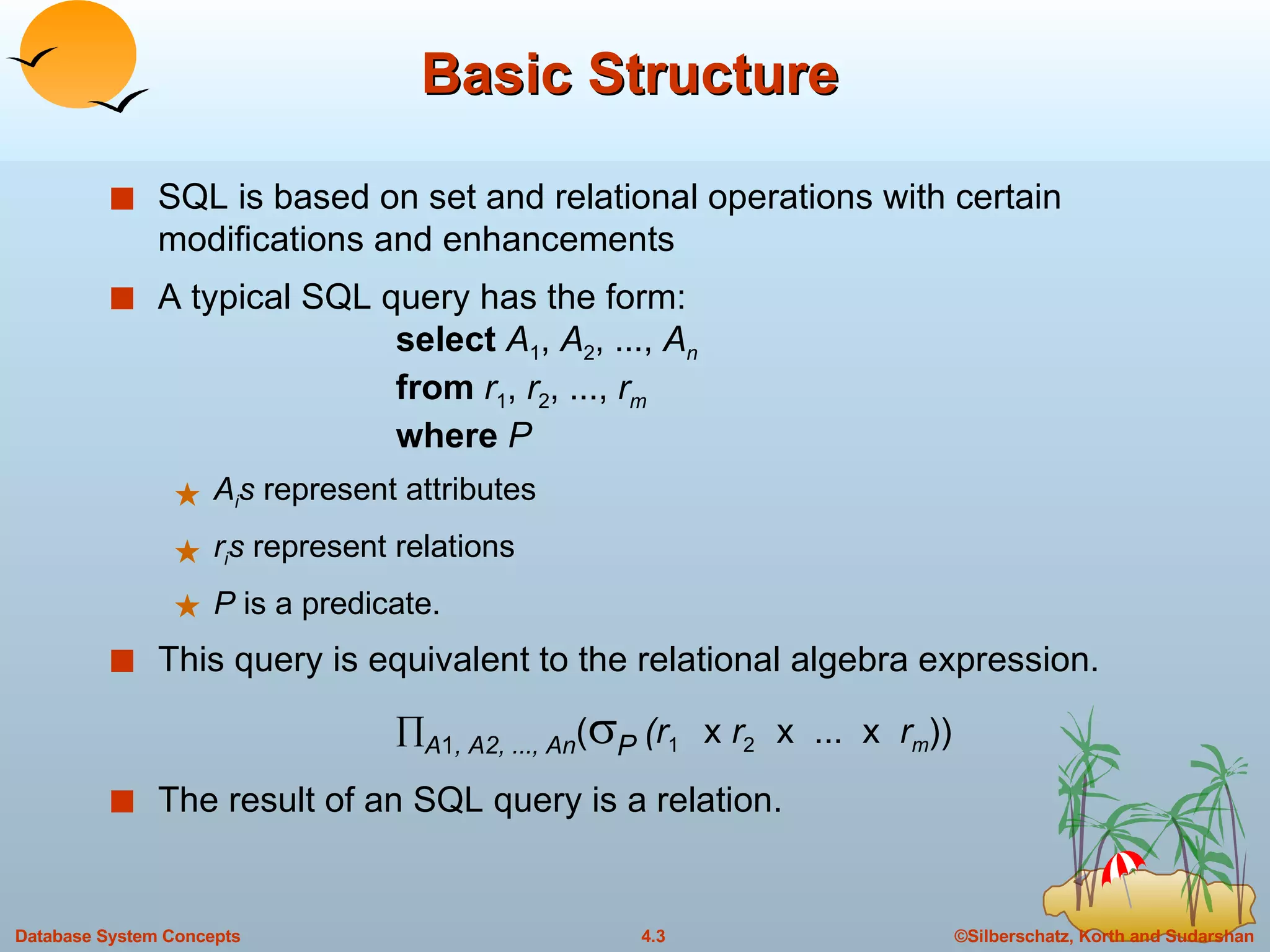 Basic Structure  SQL is based on set and relational operations with certain modifications and enhancements A typical SQL query has the form: select  A 1 ,  A 2 , ...,  A n from   r 1 ,  r 2 , ...,  r m where  P A i s  represent attributes r i s  represent relations P  is a predicate. This query is equivalent to the relational algebra expression.  A 1 , A2, ..., An (  P  (r 1  x  r 2  x  ...  x  r m )) The result of an SQL query is a relation. 