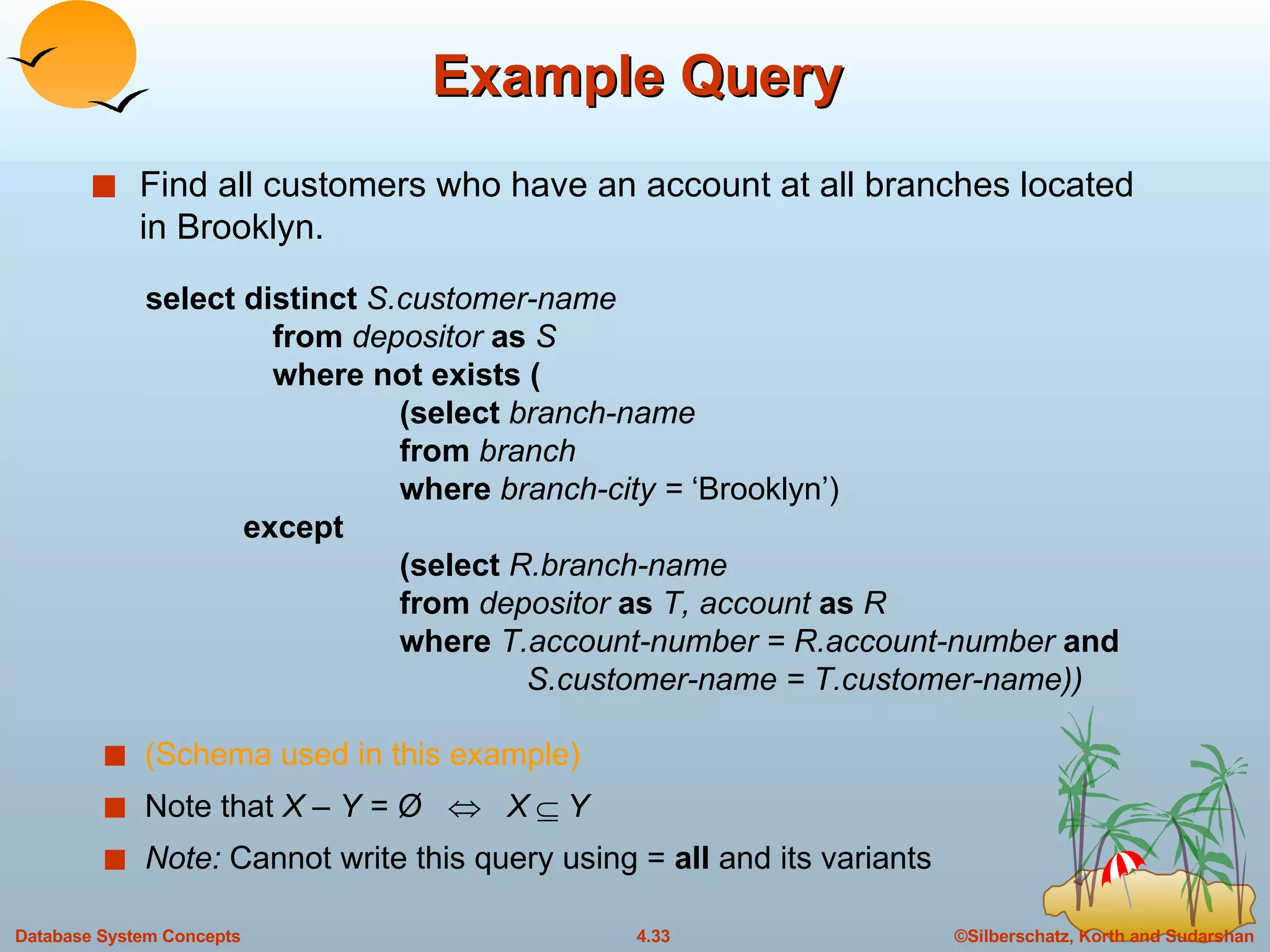 Example Query Find all customers who have an account at all branches located in Brooklyn. select distinct  S.customer-name from  depositor  as  S where not exists ( (select  branch-name from  branch where  branch-city =  ‘Brooklyn’)   except (select  R.branch-name from  depositor  as  T, account  as  R where  T.account-number = R.account-number  and S.customer-name = T.customer-name)) (Schema used in this example) Note that  X – Y = Ø     X    Y Note:  Cannot write this query using   =  all   and its variants 