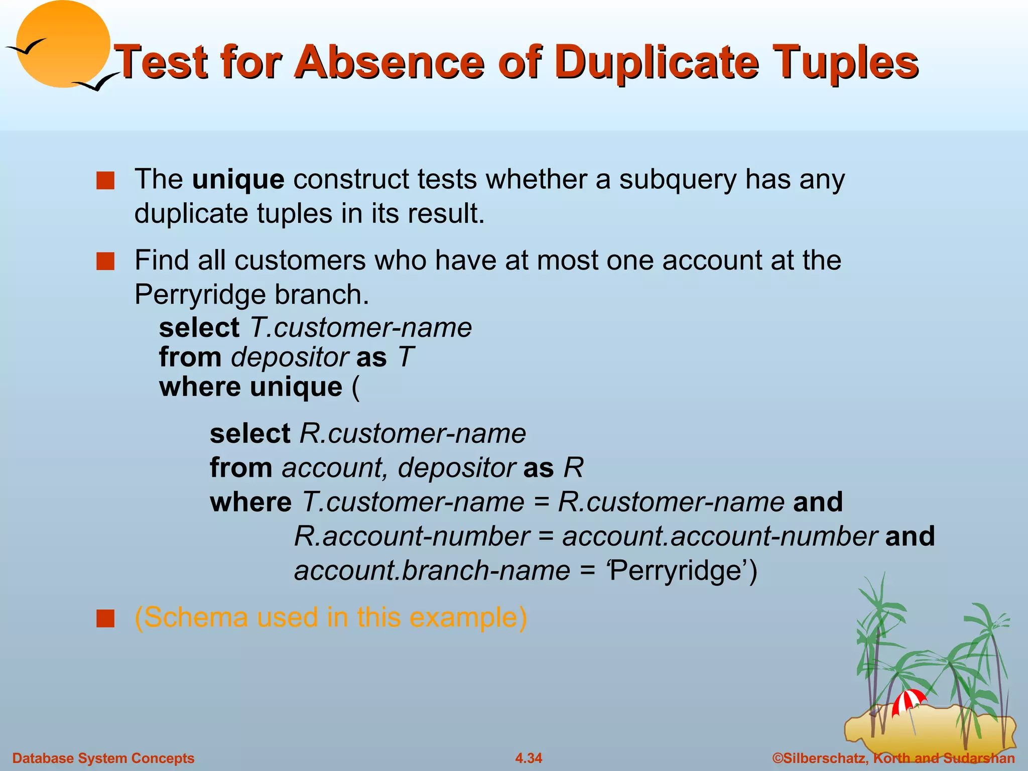 Test for Absence of Duplicate Tuples The  unique  construct tests whether a subquery has any duplicate tuples in its result. Find all customers who have at most one account at the Perryridge branch. select  T.customer-name from  depositor  as  T where unique  (   select  R.customer-name   from  account, depositor  as  R   where  T.customer-name = R.customer-name  and   R.account-number = account.account-number  and   account.branch-name = ‘ Perryridge’) (Schema used in this example) 