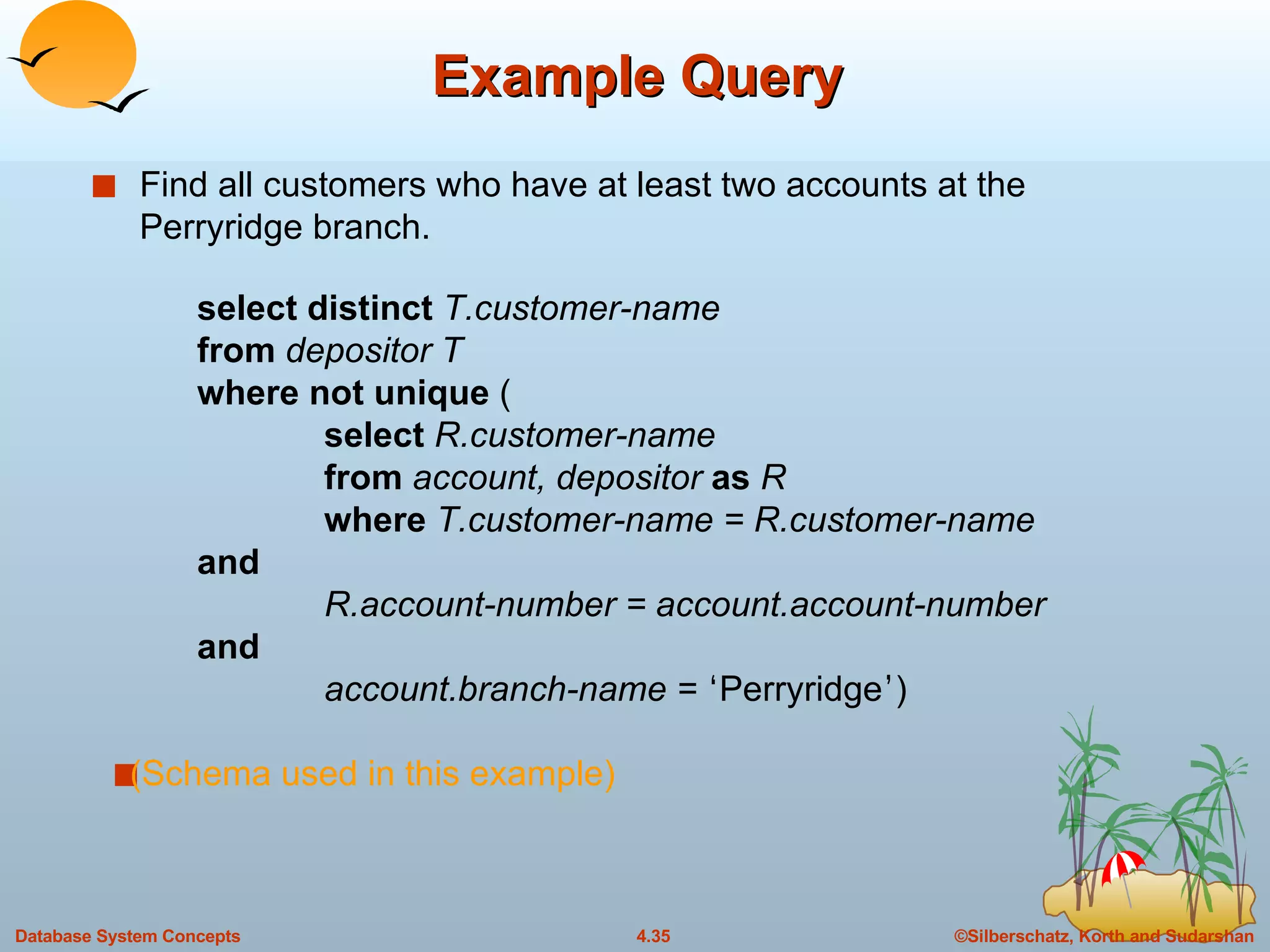 Example Query Find all customers who have at least two accounts at the Perryridge branch.  select distinct  T.customer-name from  depositor T where not unique  ( select  R.customer-name from  account, depositor  as  R where  T.customer-name = R.customer-name  and R.account-number = account.account-number  and account.branch-name =  ‘ Perryridge ’ ) (Schema used in this example) 