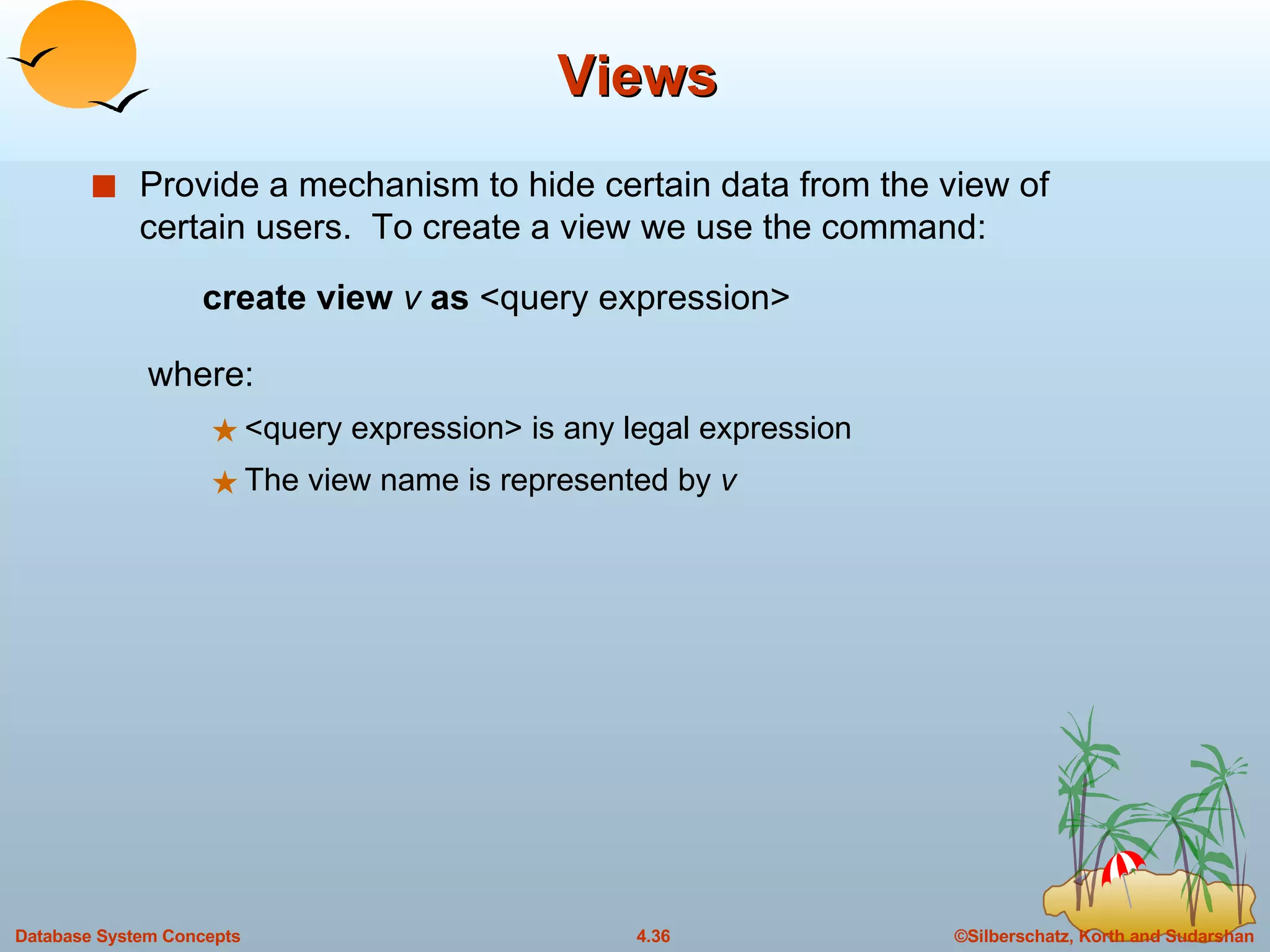 Views Provide a mechanism to hide certain data from the view of certain users.  To create a view we use the command: create view  v  as   <query expression> where: <query expression> is any legal expression The view name is represented by  v 
