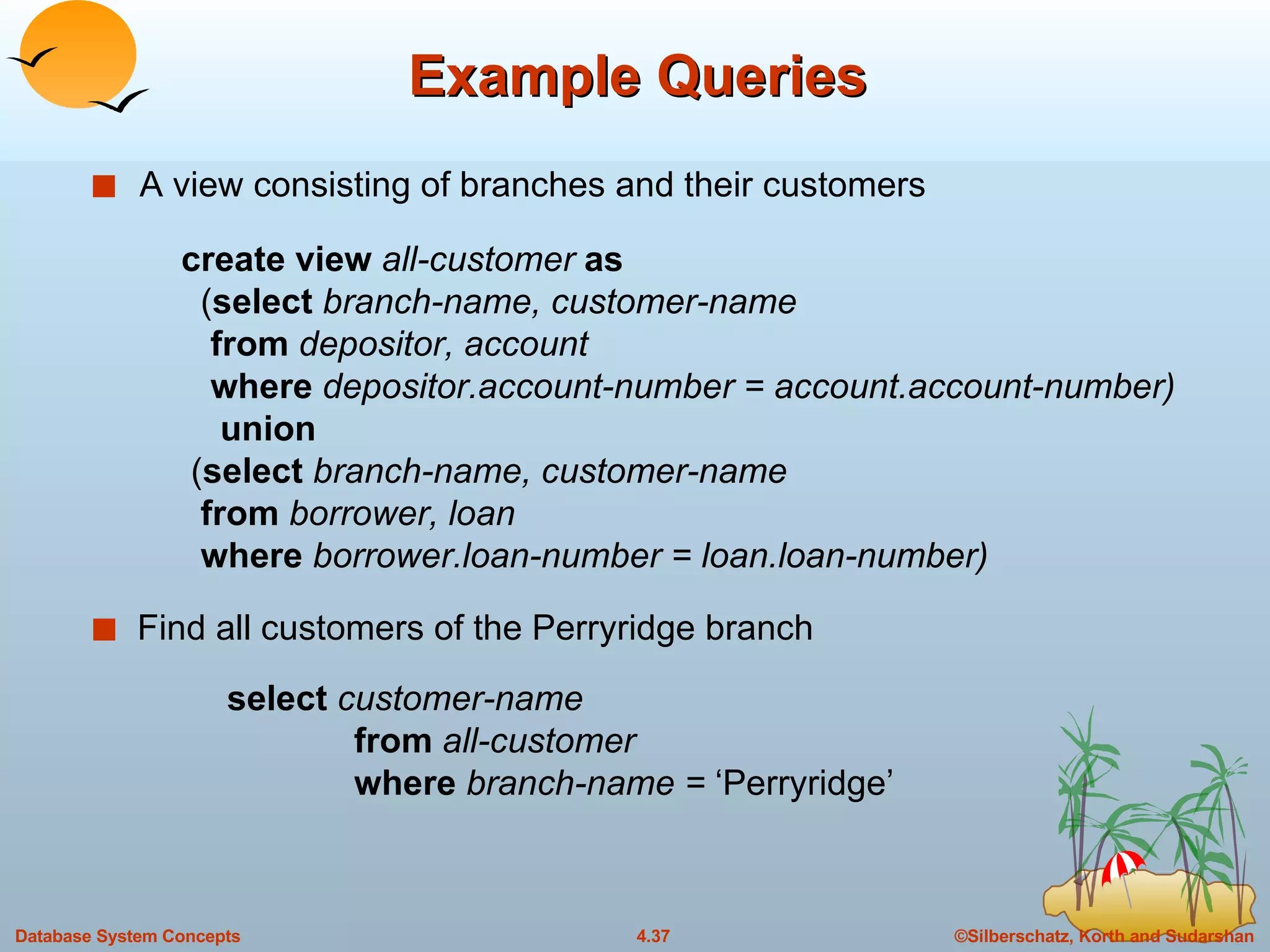 Example Queries A view consisting of branches and their customers Find all customers of the Perryridge branch create view  all-customer  as   ( select  branch-name, customer-name   from  depositor, account   where  depositor.account-number = account.account-number) union   ( select  branch-name, customer-name   from  borrower, loan   where  borrower.loan-number = loan.loan-number) select  customer-name from  all-customer where  branch-name =  ‘Perryridge’ 