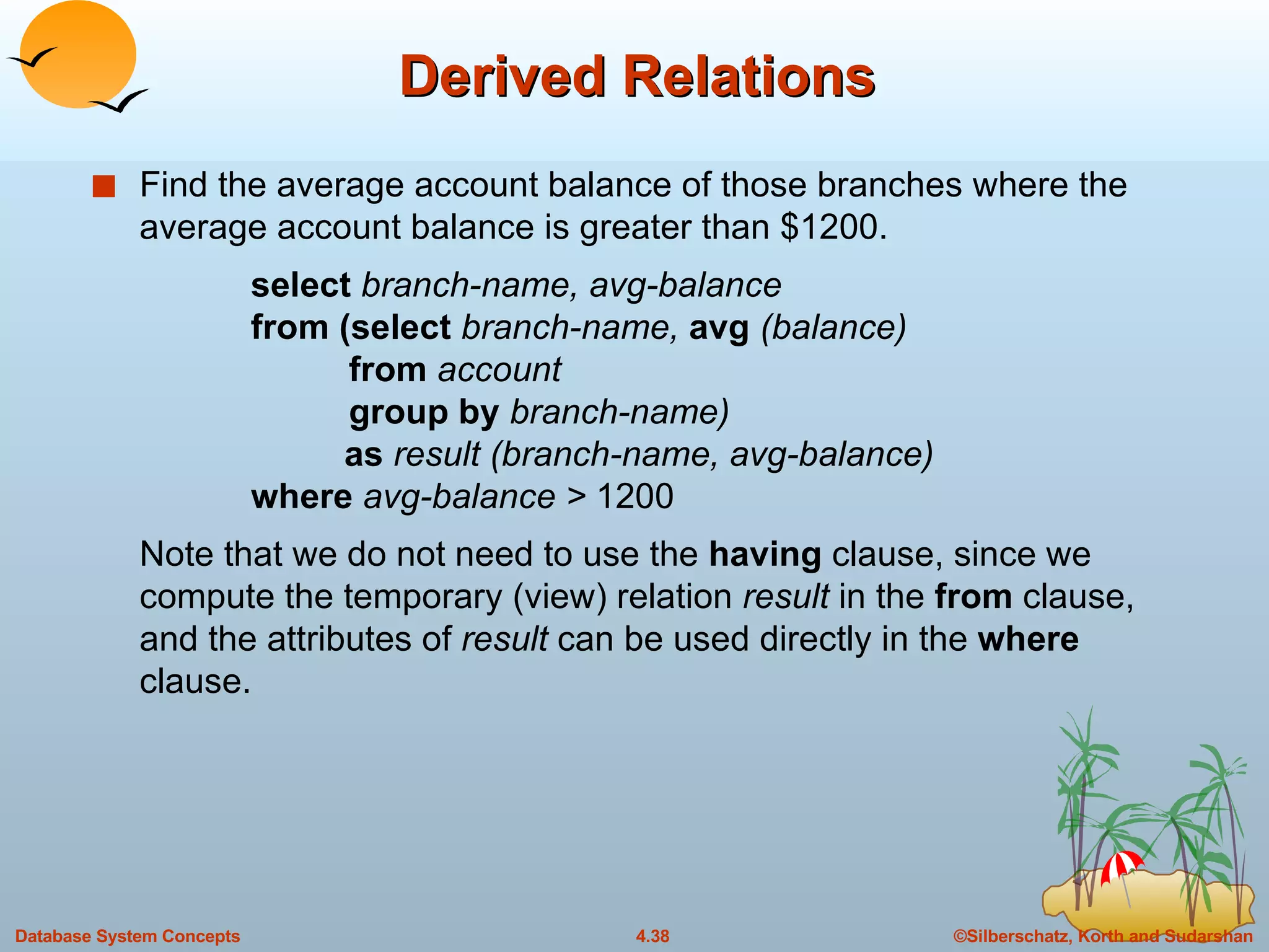 Derived Relations Find the average account balance of those branches where the average account balance is greater than $1200. select  branch-name, avg-balance from (select  branch-name,  avg  (balance)   from  account   group by  branch-name)   as  result (branch-name, avg-balance) where  avg-balance >  1200 Note that we do not need to use the  having  clause, since we compute the temporary (view) relation  result  in the  from  clause, and the attributes of  result  can be used directly in the  where  clause. 