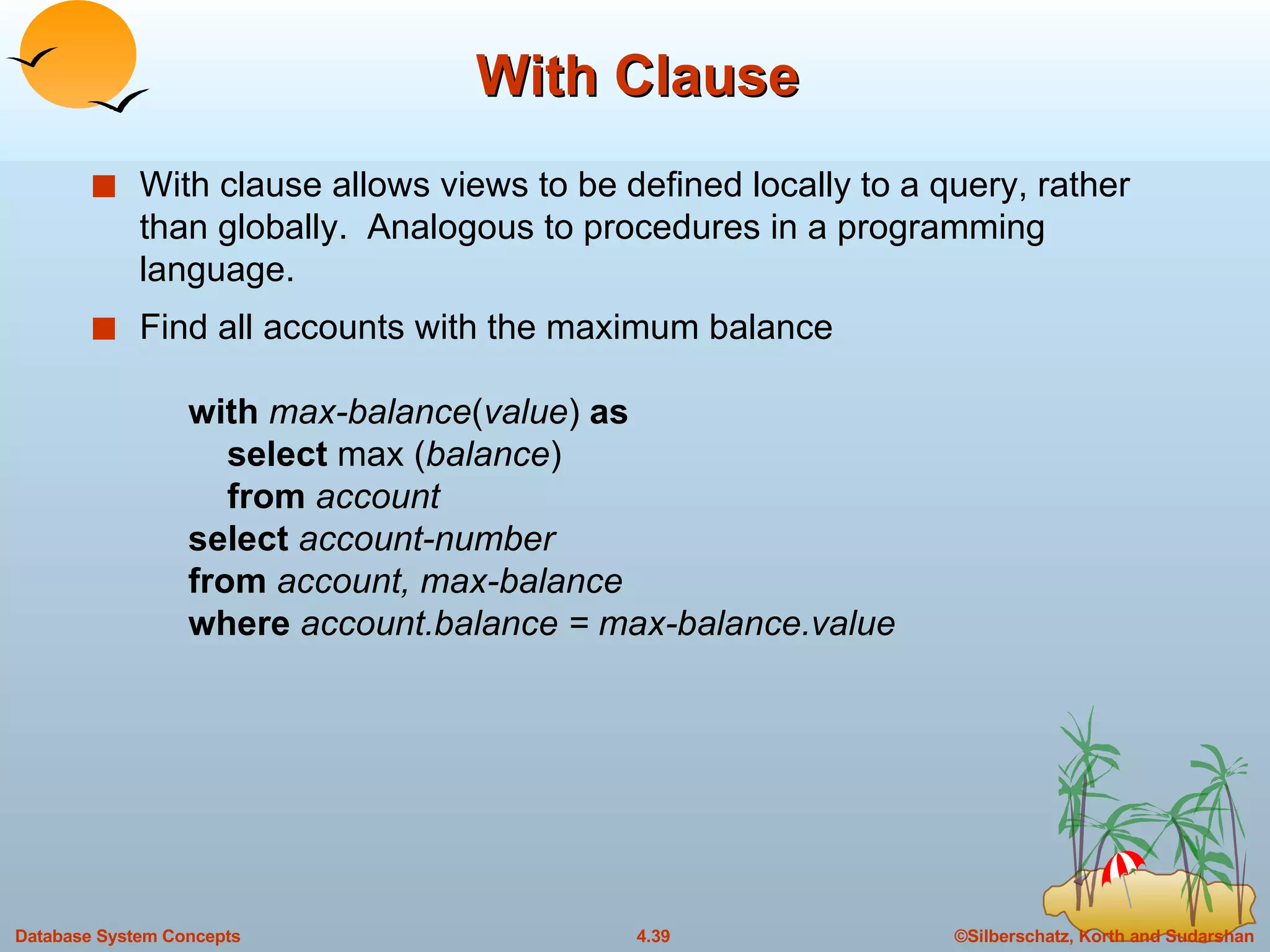 With Clause With clause allows views to be defined locally to a query, rather than globally.  Analogous to procedures in a programming language. Find all accounts with the maximum balance    with   max-balance ( value )  as     select  max ( balance )   from   account   select   account-number   from   account, max-balance   where   account.balance = max-balance.value 