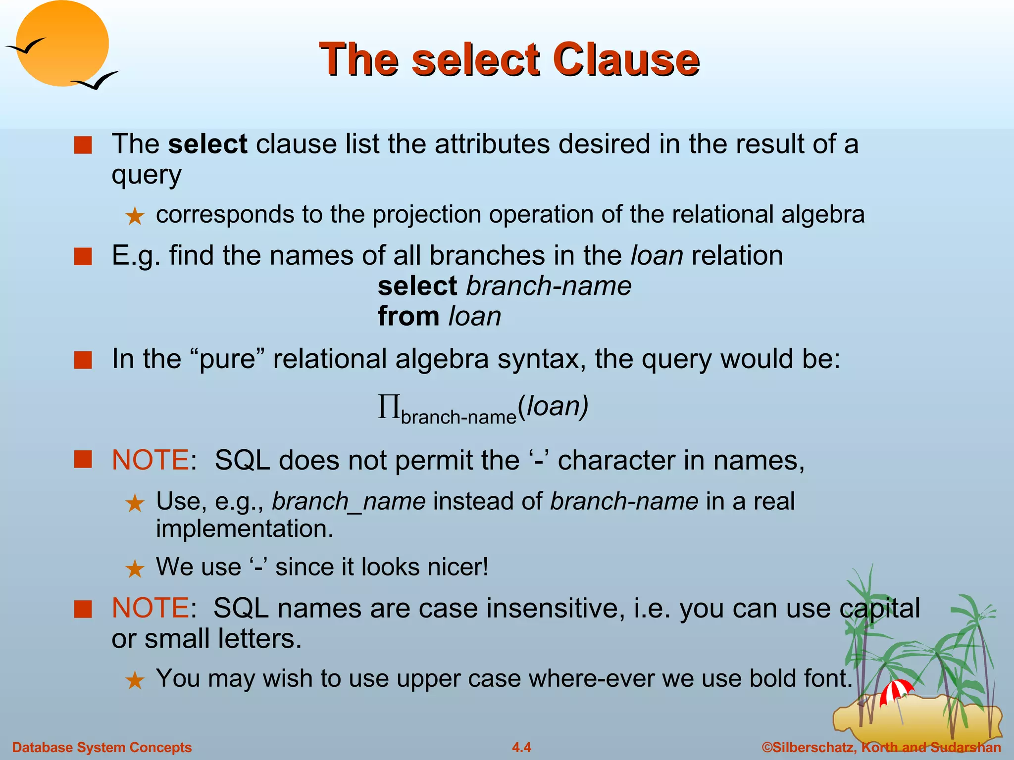 The select Clause The  select  clause list the attributes desired in the result of a query corresponds to the projection operation of the relational algebra E.g. find the names of all branches in the  loan  relation select  branch-name from  loan In the “pure” relational algebra syntax, the query would be:   branch-name ( loan) NOTE :  SQL does not permit the ‘-’ character in names,  Use, e.g.,  branch_name  instead of  branch-name  in a real implementation.  We use ‘-’ since it looks nicer! NOTE :  SQL names are case insensitive, i.e. you can use capital or small letters.  You may wish to use upper case where-ever we use bold font. 