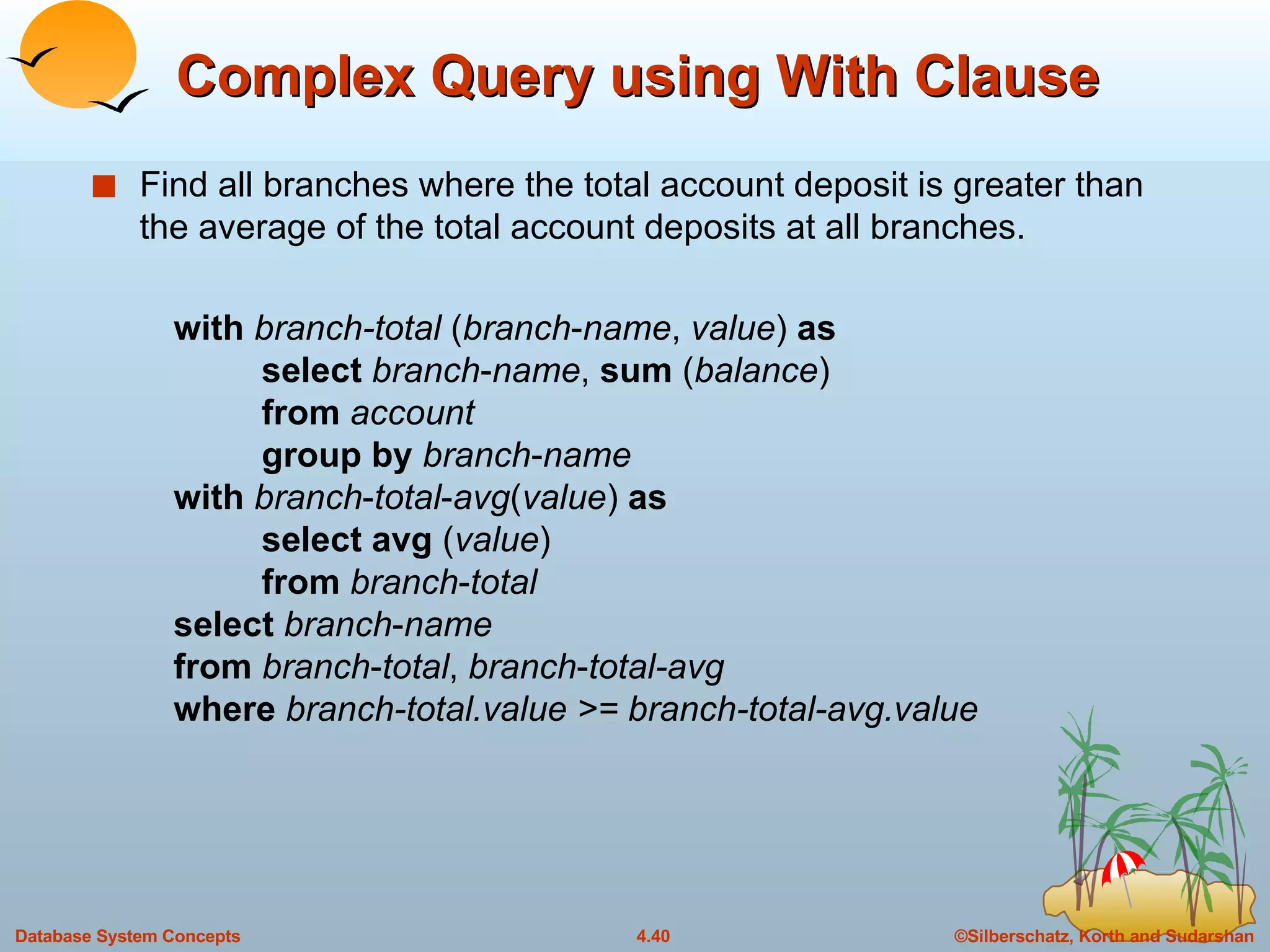 Complex Query using With Clause Find all branches where the total account deposit is greater than the average of the total account deposits at all branches. with   branch-total  ( branch - name ,  value )  as   select   branch - name ,  sum  ( balance )   from   account   group   by   branch - name   with   branch - total - avg ( value )  as   select   avg  ( value )   from   branch - total   select  branch - name   from   branch - total ,  branch - total-avg    where   branch-total.value >= branch-total-avg.value 