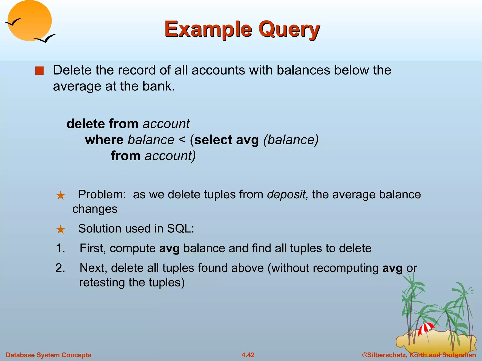 Example Query Delete the record of all accounts with balances below the average at the bank. delete from  account   where  balance  < ( select avg  (balance)   from  account) Problem:  as we delete tuples from  deposit,  the average balance    changes Solution used in SQL: 1. First, compute  avg  balance and find all tuples to delete 2. Next, delete all tuples found above (without recomputing  avg  or    retesting the tuples) 