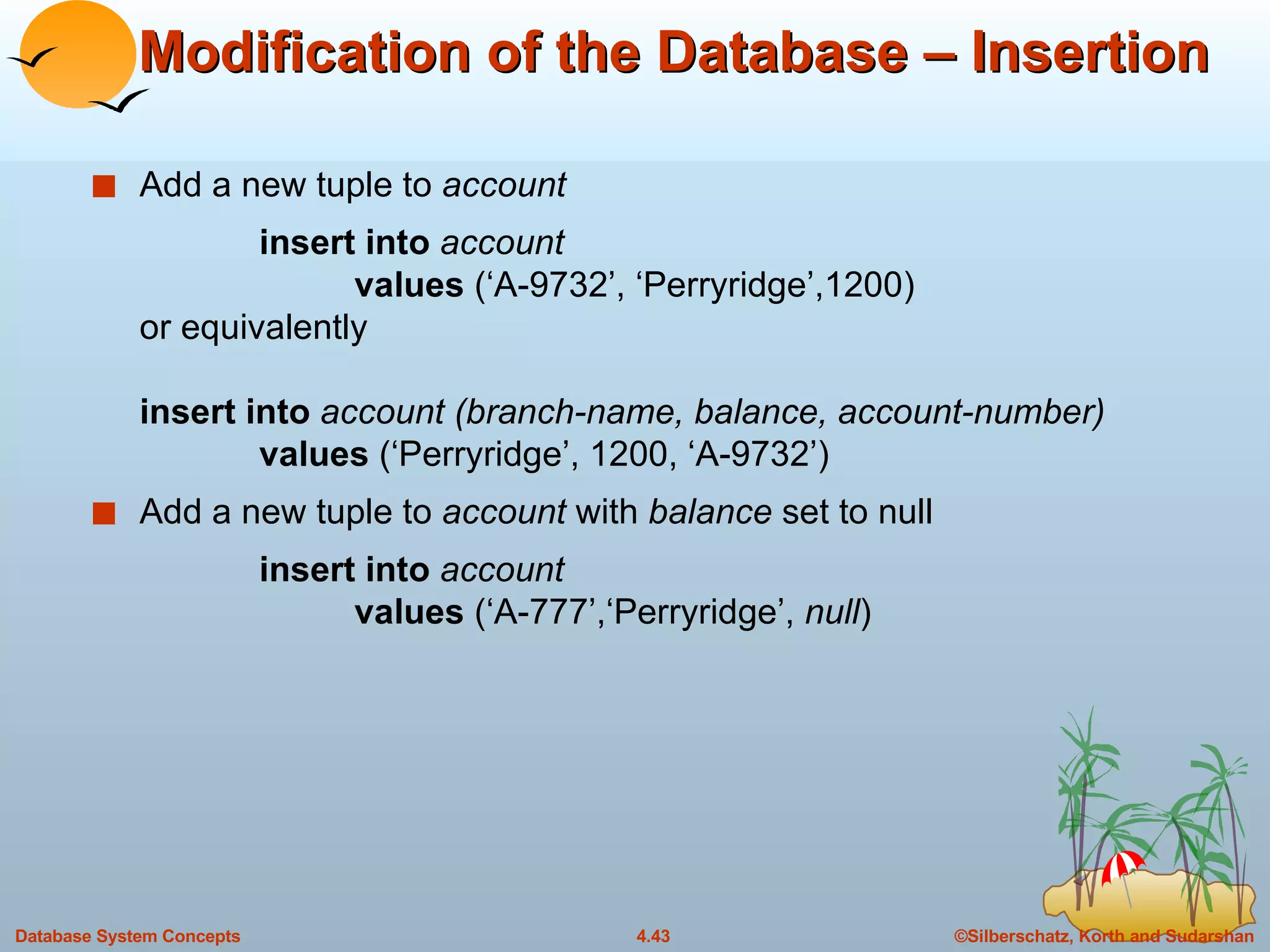 Modification of the Database – Insertion Add a new tuple to  account insert into  account values  (‘A-9732’, ‘Perryridge’,1200) or equivalently insert into  account (branch-name, balance, account-number) values  (‘Perryridge’, 1200, ‘A-9732’) Add a new tuple to  account  with  balance  set to null insert into  account values  (‘A-777’,‘Perryridge’,  null ) 