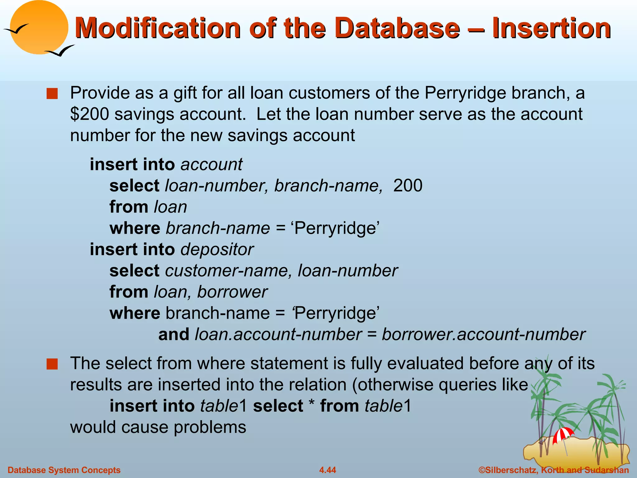 Modification of the Database – Insertion Provide as a gift for all loan customers of the Perryridge branch, a $200 savings account.  Let the loan number serve as the account number for the new savings account   insert into  account select  loan-number, branch-name,  200 from  loan where  branch-name =  ‘Perryridge’   insert into  depositor select  customer-name, loan-number from  loan, borrower where  branch-name =  ‘ Perryridge’   and  loan.account-number = borrower.account-number The select from where statement is fully evaluated before any of its results are inserted into the relation (otherwise queries like insert into   table 1  select  *  from   table 1 would cause problems 