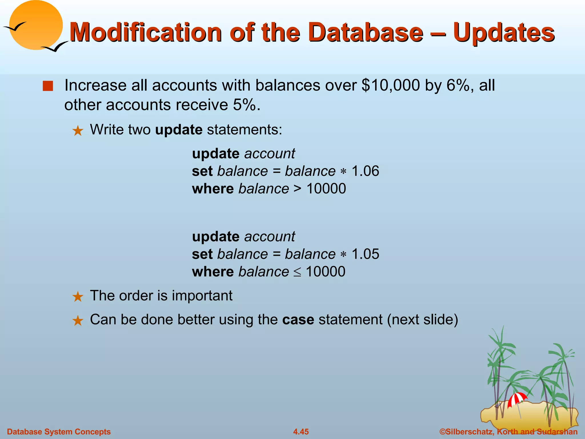 Modification of the Database – Updates Increase all accounts with balances over $10,000 by 6%, all other accounts receive 5%. Write two  update  statements: update  account set  balance = balance    1.06 where  balance  > 10000 update  account set  balance = balance    1.05 where  balance    10000 The order is important Can be done better using the  case  statement (next slide) 