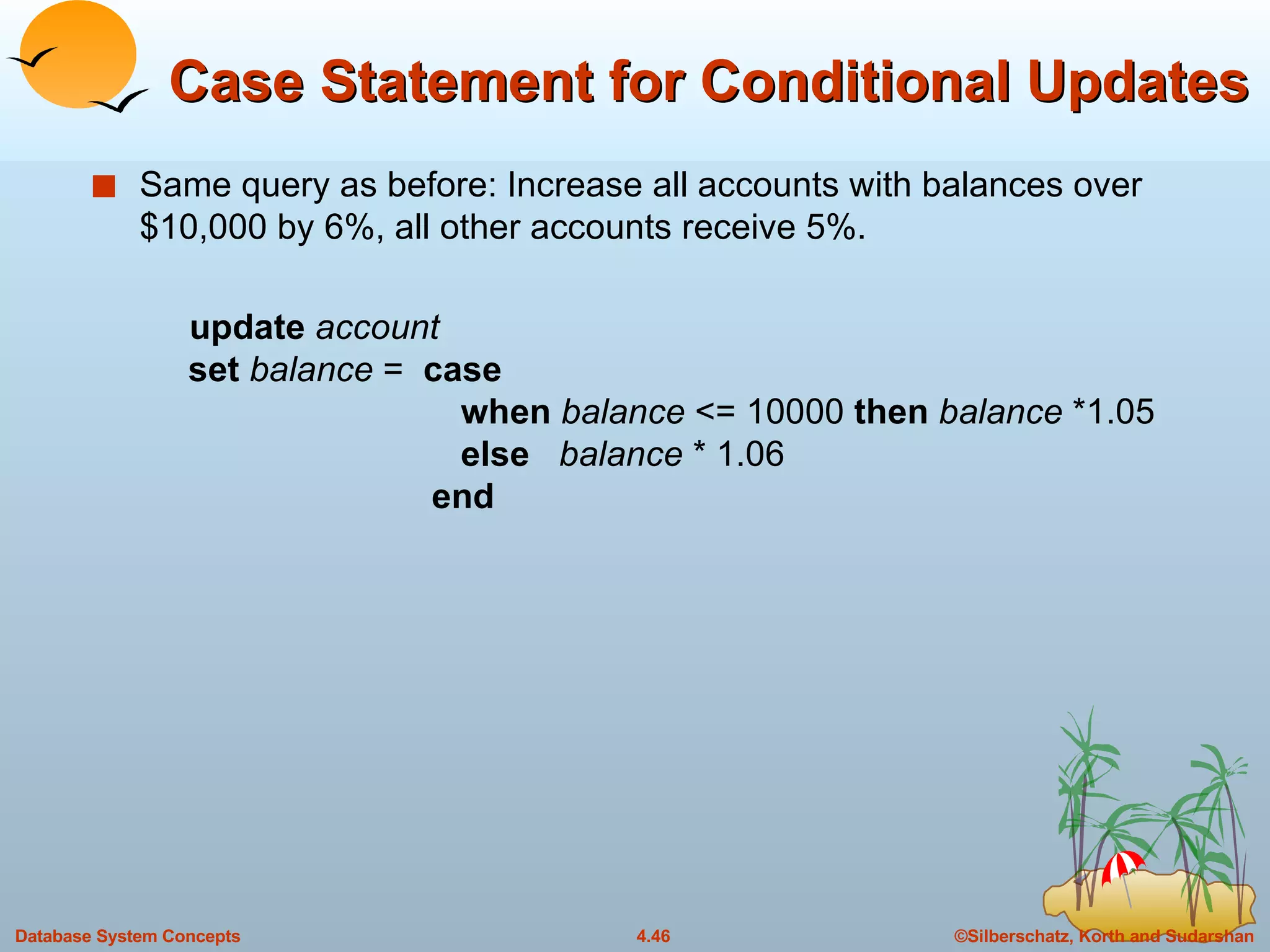 Case Statement for Conditional Updates Same query as before: Increase all accounts with balances over $10,000 by 6%, all other accounts receive 5%. update   account   set   balance  =  case     when   balance  <= 10000  then   balance  *1.05   else   balance  * 1.06   end 