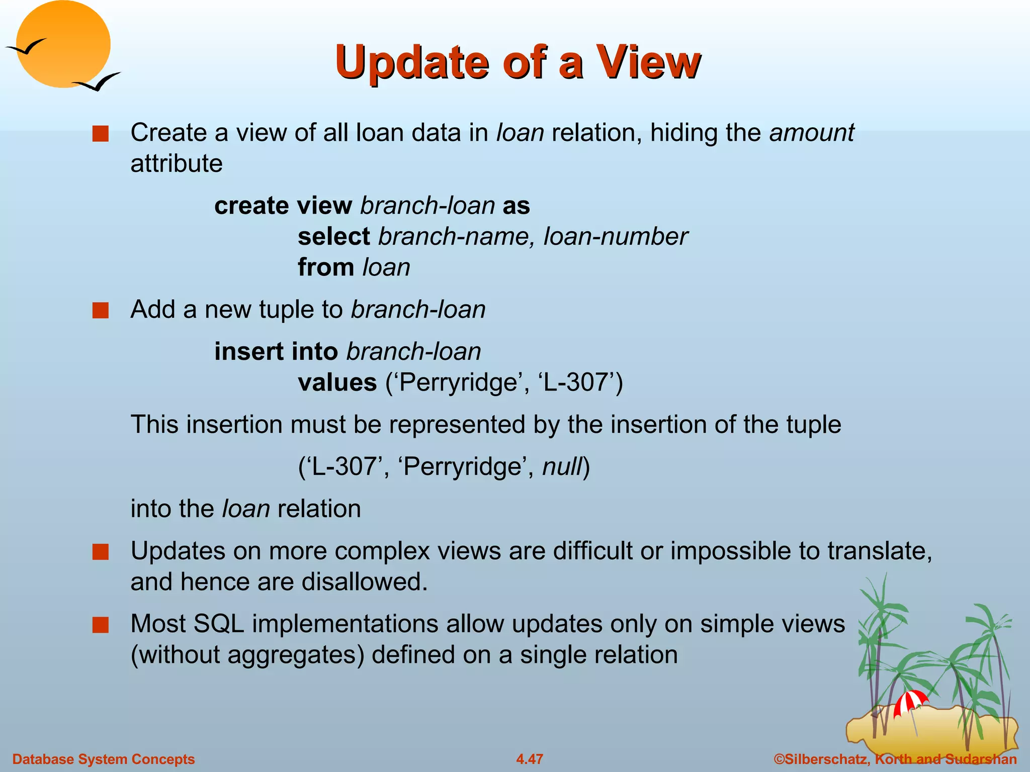 Update of a View Create a view of all loan data in  loan  relation, hiding the  amount  attribute create view  branch-loan  as select  branch-name, loan-number from  loan Add a new tuple to  branch-loan insert into  branch-loan values  (‘Perryridge’, ‘L-307’) This insertion must be represented by the insertion of the tuple (‘L-307’, ‘Perryridge’,  null ) into the  loan  relation Updates on more complex views are difficult or impossible to translate, and hence are disallowed.  Most SQL implementations allow updates only on simple views (without aggregates) defined on a single relation 